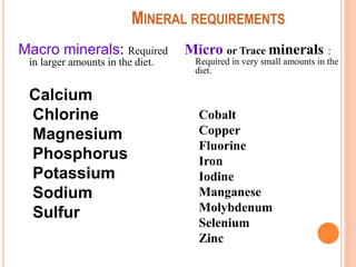 MINERAL REQUIREMENTS
Macro minerals: Required
in larger amounts in the diet.
Calcium
Chlorine
Magnesium
Phosphorus
Potassium
Sodium
Sulfur
Micro or Trace minerals :
Required in very small amounts in the
diet.
Cobalt
Copper
Fluorine
Iron
Iodine
Manganese
Molybdenum
Selenium
Zinc
 