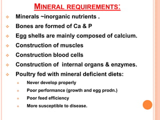 MINERAL REQUIREMENTS:
 Minerals ~inorganic nutrients .
 Bones are formed of Ca & P
 Egg shells are mainly composed of calcium.
 Construction of muscles
 Construction blood cells
 Construction of internal organs & enzymes.
 Poultry fed with mineral deficient diets:
 Never develop properly
 Poor performance (growth and egg prodn.)
 Poor feed efficiency
 More susceptible to disease.
 