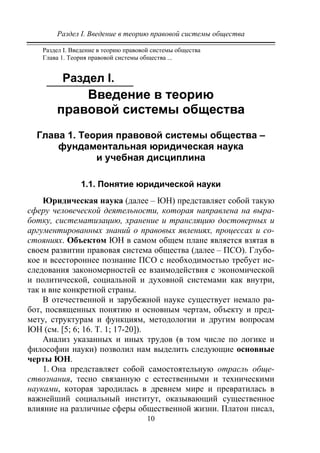 Раздел I. Введение в теорию правовой системы общества
10
Раздел I. Введение в теорию правовой системы общества
Глава 1. Теория правовой системы общества ...
Раздел I.
Введение в теорию
правовой системы общества
Глава 1. Теория правовой системы общества –
фундаментальная юридическая наука
и учебная дисциплина
1.1. Понятие юридической науки
Юридическая наука (далее – ЮН) представляет собой такую
сферу человеческой деятельности, которая направлена на выра-
ботку, систематизацию, хранение и трансляцию достоверных и
аргументированных знаний о правовых явлениях, процессах и со-
стояниях. Объектом ЮН в самом общем плане является взятая в
своем развитии правовая система общества (далее – ПСО). Глубо-
кое и всестороннее познание ПСО с необходимостью требует ис-
следования закономерностей ее взаимодействия с экономической
и политической, социальной и духовной системами как внутри,
так и вне конкретной страны.
В отечественной и зарубежной науке существует немало ра-
бот, посвященных понятию и основным чертам, объекту и пред-
мету, структурам и функциям, методологии и другим вопросам
ЮН (см. [5; 6; 16. Т. 1; 17-20]).
Анализ указанных и иных трудов (в том числе по логике и
философии науки) позволил нам выделить следующие основные
черты ЮН.
1. Она представляет собой самостоятельную отрасль обще-
ствознания, тесно связанную с естественными и техническими
науками, которая зародилась в древнем мире и превратилась в
важнейший социальный институт, оказывающий существенное
влияние на различные сферы общественной жизни. Платон писал,
Copyright ОАО «ЦКБ «БИБКОМ» & ООО «Aгентство Kнига-Cервис»
 