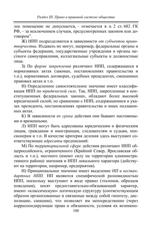 Раздел III. Право в правовой системе общества
100
лое помещение не допускается, – отмечается в п. 2 ст. 682 ГК
РФ, – за исключением случаев, предусмотренных законом или до-
говором”.
Ж) НПП подразделяются в зависимости от субъектов право-
творчества. Издавать их могут, например, федеральные органы и
субъекты федерации, государственные учреждения и органы ме-
стного самоуправления, коллегиальные субъекты и должностные
лица.
З) По форме закрепления различают НПП, содержащиеся в
нормативных актах (законах, постановлениях правительства и
т.п.), нормативных договорах, судебных прецедентах, смешанных
правовых актах и т.п.
И) Определенное самостоятельное значение имеет классифи-
кация НПП по юридической силе. Так, НПП, закрепленные в кон-
ституционных федеральных законах, обладают более высокой
юридической силой; по сравнению с НПП, содержащимися в ука-
зах президента, постановлениях правительства и иных подзакон-
ных актах.
К) В зависимости от срока действия они бывают постоянны-
ми и временными.
Л) НПП могут быть адресованы юридическим и физическим
лицам, гражданам и иностранцам, следователям и судьям, пен-
сионерам и т.п. В качестве критерия деления здесь выступают со-
ответствующие адресаты предписаний.
М) По территориальной сфере действия различают НПП об-
щероссийского, ограниченного (Крайний Север, Ярославская об-
ласть и т.п.), местного (имеют силу на территории администра-
тивного района) значения и НПП локального характера (действу-
ют на территории, например, предприятия).
Н) Принципиальное значение имеет выделение НП и нестан-
дартных НПП. НП являются специфической разновидностью
НПП, поскольку выступают в виде правил (эталонов, образцов
поведения), носят предоставительно-обязывающий характер,
имеют «классическую» логическую структуру (соответствующим
образом организованные и связанные между собой гипотезу, дис-
позицию, санкцию), что позволяет им непосредственно (через
корреспондирующие права и обязанности, условия их возникно-
Copyright ОАО «ЦКБ «БИБКОМ» & ООО «Aгентство Kнига-Cервис»
 