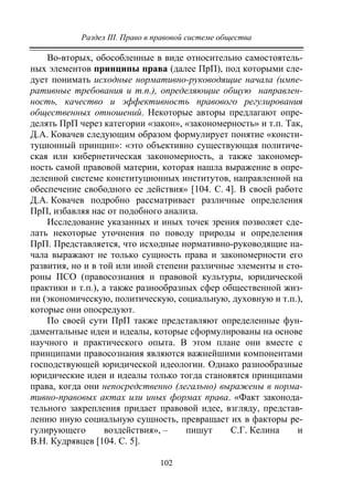 Раздел III. Право в правовой системе общества
102
Во-вторых, обособленные в виде относительно самостоятель-
ных элементов принципы права (далее ПрП), под которыми сле-
дует понимать исходные нормативно-руководящие начала (импе-
ративные требования и т.п.), определяющие общую направлен-
ность, качество и эффективность правового регулирования
общественных отношений. Некоторые авторы предлагают опре-
делять ПрП через категории «закон», «закономерность» и т.п. Так,
Д.А. Ковачев следующим образом формулирует понятие «консти-
туционный принцип»: «это объективно существующая политиче-
ская или кибернетическая закономерность, а также закономер-
ность самой правовой материи, которая нашла выражение в опре-
деленной системе конституционных институтов, направленной на
обеспечение свободного ее действия» [104. С. 4]. В своей работе
Д.А. Ковачев подробно рассматривает различные определения
ПрП, избавляя нас от подобного анализа.
Исследование указанных и иных точек зрения позволяет сде-
лать некоторые уточнения по поводу природы и определения
ПрП. Представляется, что исходные нормативно-руководящие на-
чала выражают не только сущность права и закономерности его
развития, но и в той или иной степени различные элементы и сто-
роны ПСО (правосознания и правовой культуры, юридической
практики и т.п.), а также разнообразных сфер общественной жиз-
ни (экономическую, политическую, социальную, духовную и т.п.),
которые они опосредуют.
По своей сути ПрП также представляют определенные фун-
даментальные идеи и идеалы, которые сформулированы на основе
научного и практического опыта. В этом плане они вместе с
принципами правосознания являются важнейшими компонентами
господствующей юридической идеологии. Однако разнообразные
юридические идеи и идеалы только тогда становятся принципами
права, когда они непосредственно (легально) выражены в норма-
тивно-правовых актах или иных формах права. «Факт законода-
тельного закрепления придает правовой идее, взгляду, представ-
лению иную социальную сущность, превращает их в факторы ре-
гулирующего воздействия», – пишут С.Г. Келина и
В.Н. Кудрявцев [104. С. 5].
Copyright ОАО «ЦКБ «БИБКОМ» & ООО «Aгентство Kнига-Cервис»
 