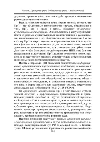 Глава 6. Принципы права (содержание права – продолжение)
105
держание, привести в соответствие с действующими нормативно-
руководящими положениями.
Весьма спорным является точка зрения многих авторов, что
ПрП – это объективные закономерности (начала, предписания и
т.п.). ПрП, как и право в целом, обладают объективно-
субъективными качествами. Они объективны в силу обусловлен-
ности их реально существующими экономическими и социальны-
ми, национальными и др. общественными отношениями. Но по-
скольку ПрП и закрепляющие их формально-юридические источ-
ники (законы и т.п.) являются результатом сознательно волевой
деятельности, правотворчества, то в этом плане они субъективны.
Для того, чтобы быть реально действующими НПП, а не благими
пожеланиями и лозунгами, ПрП должны достаточно полно, пра-
вильно и всесторонне отражать существующую действительность
и основные закономерности развития общества.
Вместе с нормами ПрП оказывают значительное информаци-
онное, ориентационное и регулятивное воздействие на сознание и
поведение людей. Так, принцип вины в уголовном праве ориенти-
рует органы дознания, следствия, прокуратуры и суда на то, что
лицо подлежит уголовной ответственности только за такие обще-
ственно-опасные действия (бездействие) и наступившие общест-
венно-опасные последствия, в отношении которых установлена
его вина в форме прямого или косвенного умысла, преступного
легкомыслия или небрежности (ст. 5, 24-28 УК РФ).
От грамотного использования ПрП в значительной степени
зависит качество и эффективность правотворческой и право-
применительной, судебной и других разновидностей юридиче-
ской практики. Они в данном случае служат не только определен-
ным ориентиром для законодателей и правоприменителей, других
субъектов права, но и критерием оценки их деятельности. Нару-
шение, например, принципа состязательности, равноправия сто-
рон, гласности и др. при разбирательстве гражданских дел могут
служить основаниями к отмене решения суда.
Нередко принципы выступают важным средством установ-
ления пробелов, противоречий и других недостатков в праве. На-
пример, Конституционный Суд РФ со ссылкой на ст. 19 Консти-
туции РФ (она устанавливает юридическое равенство людей) при-
Copyright ОАО «ЦКБ «БИБКОМ» & ООО «Aгентство Kнига-Cервис»
 