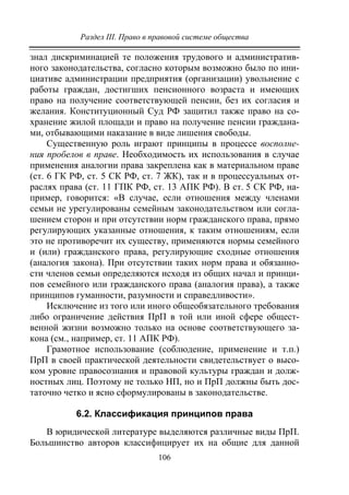 Раздел III. Право в правовой системе общества
106
знал дискриминацией те положения трудового и административ-
ного законодательства, согласно которым возможно было по ини-
циативе администрации предприятия (организации) увольнение с
работы граждан, достигших пенсионного возраста и имеющих
право на получение соответствующей пенсии, без их согласия и
желания. Конституционный Суд РФ защитил также право на со-
хранение жилой площади и право на получение пенсии граждана-
ми, отбывающими наказание в виде лишения свободы.
Существенную роль играют принципы в процессе восполне-
ния пробелов в праве. Необходимость их использования в случае
применения аналогии права закреплена как в материальном праве
(ст. 6 ГК РФ, ст. 5 СК РФ, ст. 7 ЖК), так и в процессуальных от-
раслях права (ст. 11 ГПК РФ, ст. 13 АПК РФ). В ст. 5 СК РФ, на-
пример, говорится: «В случае, если отношения между членами
семьи не урегулированы семейным законодательством или согла-
шением сторон и при отсутствии норм гражданского права, прямо
регулирующих указанные отношения, к таким отношениям, если
это не противоречит их существу, применяются нормы семейного
и (или) гражданского права, регулирующие сходные отношения
(аналогия закона). При отсутствии таких норм права и обязанно-
сти членов семьи определяются исходя из общих начал и принци-
пов семейного или гражданского права (аналогия права), а также
принципов гуманности, разумности и справедливости».
Исключение из того или иного общеобязательного требования
либо ограничение действия ПрП в той или иной сфере общест-
венной жизни возможно только на основе соответствующего за-
кона (см., например, ст. 11 АПК РФ).
Грамотное использование (соблюдение, применение и т.п.)
ПрП в своей практической деятельности свидетельствует о высо-
ком уровне правосознания и правовой культуры граждан и долж-
ностных лиц. Поэтому не только НП, но и ПрП должны быть дос-
таточно четко и ясно сформулированы в законодательстве.
6.2. Классификация принципов права
В юридической литературе выделяются различные виды ПрП.
Большинство авторов классифицирует их на общие для данной
Copyright ОАО «ЦКБ «БИБКОМ» & ООО «Aгентство Kнига-Cервис»
 