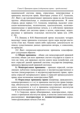 Глава 6. Принципы права (содержание права – продолжение)
107
национальной системы права, отраслевые, межотраслевые и
принципы институтов права. Некоторые ученые (С.С. Алексеев,
Л.С. Явич и др.) разграничивают принципы права на две большие
группы: общесоциальные и специально-юридические. В свою
очередь среди первых С.С. Алексеев, например, выделяет соци-
ально-экономические, политические, идеологические, политико-
национальные и нравственные начала, а к собственно правовым
относит общие для системы права в целом, отраслевые, межот-
раслевые и принципы отдельных институтов права (см. [104.
С. 9]).
Р.З. Лившиц и В.И. Никитинский кроме последних четырех
выделяют также принципы отдельных групп норм внутри инсти-
тутов (Там же). Однако каких-либо серьезных доказательств по
поводу существования данных принципов авторы, к сожалению,
не приводят.
Л.С. Явич специально-юридические принципы классифици-
рует следующим образом:
А) Общие принципы – общие для международной правовой
системы; общие для всех правовых систем государств и одного и
того же типа; для правовых систем одного вида (семейства); для
всех отраслей данной правовой системы государства (например,
принципы французской правовой системы).
Б) Межотраслевые принципы – принцип отраслей, состав-
ляющих публичное (международное и внутригосударственное) и
частное (международное и внутригосударственное) право; прин-
ципы отраслей материального права и отраслей процессуального
права; иные возможные межотраслевые ПрП.
В) Отраслевые принципы права (например, гражданского,
административного и т.п.) и принципы институтов права (напри-
мер, обязательств); принципы комплексных отраслей права (мор-
ского, воздушного и т.д.) и принципы комплексных институтов
(право железнодорожных перевозок и т.п.) (Там же).
Г.А. Свердлык, кроме общеправовых, межотраслевых, отрас-
левых и принципов институтов права, в качестве самостоятельных
рассматривает подотраслевые и межинституционные норма-
тивно-руководящие начала (Там же).
Copyright ОАО «ЦКБ «БИБКОМ» & ООО «Aгентство Kнига-Cервис»
 