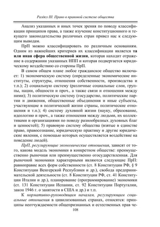 Раздел III. Право в правовой системе общества
108
Анализ указанных и иных точек зрения по поводу классифи-
кации принципов права, а также изучение конституционного и те-
кущего законодательства различных стран привел нас к следую-
щим выводам.
ПрП можно классифицировать по различным основаниям.
Одним из важнейших критериев их классификации является та
или иная сфера общественной жизни, которая находит отраже-
ние в содержании указанных НПП и которая подвергается юриди-
ческому воздействию со стороны ПрП.
В самом общем плане любое гражданское общество включа-
ет: 1) экономическую систему (определенные экономические ин-
ституты, структуры, отношения собственности, производства и
т.п.); 2) социальную систему (различные социальные слои, груп-
пы, нации, общности и проч., а также связи и отношения между
ними); 3) политическую систему (государство, политические пар-
тии и движения, общественные объединения и иные субъекты,
участвующие в политической жизни страны, политические отно-
шения и т.п.); 4) систему духовной жизни (науку, образование,
идеологию и проч., а также отношения между людьми, их коллек-
тивами и организациями по поводу разнообразных духовных благ
и ценностей); 5) правовую систему общества (взятые в единстве
право, правосознание, юридическую практику и другие юридиче-
ские явления, с помощью которых осуществляется воздействие на
поведение людей).
ПрП, регулирующие экономические отношения, зависят от то-
го, какова модель экономики в конкретном обществе: преимуще-
ственно рыночная или преимущественно огосударствленная. Для
рыночной экономики характерными являются следующие ПрП:
равноправие всех форм собственности (ст. 8 Конституции РФ, § 9
Конституции Венгерской Республики и др.), свобода предприни-
мательской деятельности (ст. 8 Конституции РФ, ст. 41 Конститу-
ции Италии и др.), планирование (программирование) экономики
(ст. 131 Конституции Испании, ст. 92 Конституции Португалии,
закон 1946 г. о занятости в США и др.) и т.п.
К нормативно-руководящим началам, регулирующим соци-
альные отношения в цивилизованных странах, относятся: прин-
ципы неотчуждаемости общепризнанных и естественных прав че-
Copyright ОАО «ЦКБ «БИБКОМ» & ООО «Aгентство Kнига-Cервис»
 