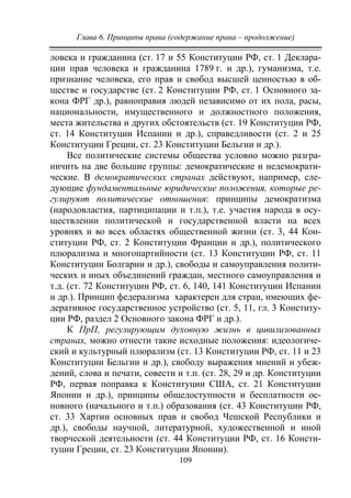 Глава 6. Принципы права (содержание права – продолжение)
109
ловека и гражданина (ст. 17 и 55 Конституции РФ, ст. 1 Деклара-
ции прав человека и гражданина 1789 г. и др.), гуманизма, т.е.
признание человека, его прав и свобод высшей ценностью в об-
ществе и государстве (ст. 2 Конституции РФ, ст. 1 Основного за-
кона ФРГ др.), равноправия людей независимо от их пола, расы,
национальности, имущественного и должностного положения,
места жительства и других обстоятельств (ст. 19 Конституции РФ,
ст. 14 Конституции Испании и др.), справедливости (ст. 2 и 25
Конституции Греции, ст. 23 Конституции Бельгии и др.).
Все политические системы общества условно можно разгра-
ничить на две большие группы: демократические и недемократи-
ческие. В демократических странах действуют, например, сле-
дующие фундаментальные юридические положения, которые ре-
гулируют политические отношения: принципы демократизма
(народовластия, партиципации и т.п.), т.е. участия народа в осу-
ществлении политической и государственной власти на всех
уровнях и во всех областях общественной жизни (ст. 3, 44 Кон-
ституции РФ, ст. 2 Конституции Франции и др.), политического
плюрализма и многопартийности (ст. 13 Конституции РФ, ст. 11
Конституции Болгарии и др.), свободы и самоуправления полити-
ческих и иных объединений граждан, местного самоуправления и
т.д. (ст. 72 Конституции РФ, ст. 6, 140, 141 Конституции Испании
и др.). Принцип федерализма характерен для стран, имеющих фе-
деративное государственное устройство (ст. 5, 11, гл. 3 Конститу-
ции РФ, раздел 2 Основного закона ФРГ и др.).
К ПрП, регулирующим духовную жизнь в цивилизованных
странах, можно отнести такие исходные положения: идеологиче-
ский и культурный плюрализм (ст. 13 Конституции РФ, ст. 11 и 23
Конституции Бельгии и др.), свободу выражения мнений и убеж-
дений, слова и печати, совести и т.п. (ст. 28, 29 и др. Конституции
РФ, первая поправка к Конституции США, ст. 21 Конституции
Японии и др.), принципы общедоступности и бесплатности ос-
новного (начального и т.п.) образования (ст. 43 Конституции РФ,
ст. 33 Хартии основных прав и свобод Чешской Республики и
др.), свободы научной, литературной, художественной и иной
творческой деятельности (ст. 44 Конституции РФ, ст. 16 Консти-
туции Греции, ст. 23 Конституции Японии).
Copyright ОАО «ЦКБ «БИБКОМ» & ООО «Aгентство Kнига-Cервис»
 