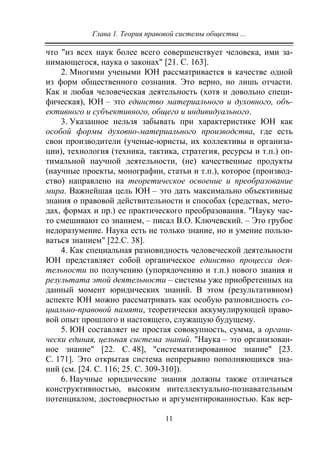 Глава 1. Теория правовой системы общества ...
11
что "из всех наук более всего совершенствует человека, ими за-
нимающегося, наука о законах" [21. С. 163].
2. Многими учеными ЮН рассматривается в качестве одной
из форм общественного сознания. Это верно, но лишь отчасти.
Как и любая человеческая деятельность (хотя и довольно специ-
фическая), ЮН – это единство материального и духовного, объ-
ективного и субъективного, общего и индивидуального.
3. Указанное нельзя забывать при характеристике ЮН как
особой формы духовно-материального производства, где есть
свои производители (ученые-юристы, их коллективы и организа-
ции), технология (техника, тактика, стратегия, ресурсы и т.п.) оп-
тимальной научной деятельности, (не) качественные продукты
(научные проекты, монографии, статьи и т.п.), которое (производ-
ство) направлено на теоретическое освоение и преобразование
мира. Важнейшая цель ЮН – это дать максимально объективные
знания о правовой действительности и способах (средствах, мето-
дах, формах и пр.) ее практического преобразования. "Науку час-
то смешивают со знанием, – писал В.О. Ключевский. – Это грубое
недоразумение. Наука есть не только знание, но и умение пользо-
ваться знанием" [22.С. 38].
4. Как специальная разновидность человеческой деятельности
ЮН представляет собой органическое единство процесса дея-
тельности по получению (упорядочению и т.п.) нового знания и
результата этой деятельности – системы уже приобретенных на
данный момент юридических знаний. В этом (результативном)
аспекте ЮН можно рассматривать как особую разновидность со-
циально-правовой памяти, теоретически аккумулирующей право-
вой опыт прошлого и настоящего, служащую будущему.
5. ЮН составляет не простая совокупность, сумма, а органи-
чески единая, цельная система знаний. "Наука – это организован-
ное знание" [22. С. 48], "систематизированное знание" [23.
С. 171]. Это открытая система непрерывно пополняющихся зна-
ний (см. [24. С. 116; 25. С. 309-310]).
6. Научные юридические знания должны также отличаться
конструктивностью, высоким интеллектуально-познавательным
потенциалом, достоверностью и аргументированностью. Как вер-
Copyright ОАО «ЦКБ «БИБКОМ» & ООО «Aгентство Kнига-Cервис»
 
