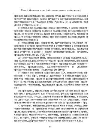 Глава 6. Принципы права (содержание права – продолжение)
111
принцип гарантированности оплаты труда действует в основном в
институтах заработной платы, трудового договора и материальной
ответственности в трудовом праве России), но не достигли еще
уровня отраслевых ПрП;
в) принципы подотраслей права (например, в основе избира-
тельного права, которое является подотраслью государственного
права, во многих странах лежат принципы всеобщего, равного и
прямого избирательного права при свободном волеизъявлении и
тайном голосовании);
г) отраслевые ПрП (например, регулирование семейных от-
ношений в России осуществляется в соответствии с принципами
добровольности брачного союза мужчины и женщины, равенства
прав супругов в семье и иными фундаментальными началами,
предусмотренными ст. 1 СК РФ);
д) межотраслевые ПрП, выражающие общие фундаменталь-
ные положения двух и более отраслей права (например, принципы
состязательности и равноправия сторон характерны для конститу-
ционного, гражданского, административного и уголовно-
процессуального права) (подробнее см. [107]);
е) общие для каждой национальной ПСО (французской, ки-
тайской и т.п.) ПрП, которые действуют в подавляющем боль-
шинстве отраслей права и распространяют свою юридическую
силу на основные разновидности юридической практики (право-
творчество, толкование, реализацию права, судебную практику и
т.п.);
ж) принципы, отражающие особенности той или иной право-
вой семьи (феодальной или буржуазной, романо-германской или
англосаксонской, мусульманской или иной). Например, в странах,
где действует мусульманская правовая семья, характерны прин-
ципы верховенства шариата, равенства только правоверных и др.;
з) принципы международного права. Они в свою очередь раз-
граничиваются на принципы отдельных институтов и отраслей
права, межотраслевые и общие принципы международного права.
К последним можно отнести, например, принципы неприменения
силы и угрозы силой, сотрудничества, невмешательства во внут-
ренние дела, добросовестного выполнения обязательств и др.;
Copyright ОАО «ЦКБ «БИБКОМ» & ООО «Aгентство Kнига-Cервис»
 