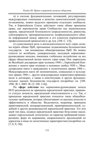 Раздел III. Право в правовой системе общества
112
и) в системе фундаментальных положений, регулирующих
международные отношения в качестве самостоятельной группы,
по-видимому, можно выделить принципы отдельных сообществ.
Так, в Европейском Союзе действуют такие общие принципы
права, как верховенства права Сообщества над национальным
правом, юридической безопасности (определенности), равенства,
субсидиарности, пропорциональности, конфиденциального обме-
на информацией между юристом и его клиентом (юридической
профессиональной привилегии) и др. (см. [104. С. 13]).
к) существенную роль в жизнедеятельности всех стран долж-
ны играть общие ПрП, признанные подавляющим большинством
государств, – так называемые общепризнанные ПрП. Их можно
отнести ко всеобщим, универсальным, исходным нормативно-
руководящим началам, имеющим глобальное воздействие на все
сферы общественной жизни многих стран мира. Они закреплены
во Всеобщей декларации прав человека 1948 г., Европейской Кон-
венции о защите прав человека и основных свобод 1950 г., Меж-
дународном пакте о гражданских и политических правах 1966 г.,
Международном пакте об экономических, социальных и культур-
ных правах 1966 г., других международных нормативно-правовых
актах и договорах, а также в конституциях и других фундамен-
тальных законах большинства государств (подробнее см. [108.
1996. № 1; 2003. № 12; 109; 114]).
По сфере действия все нормативно-руководящие начала
ПСО различаются на принципы юридической практики, правово-
го статуса личности, юридической ответственности и т.п. Так, к
принципам юридической практики относятся такие общеобяза-
тельные требования, которые обеспечивают ее высокое качество и
эффективность в обществе. Выделяются, например, принципы
правотворческой, интерпретационной, правоприменительной, су-
дебной и других разновидностей юридической практики. Тот или
иной тип (вид, подвид) юридической практики безусловно накла-
дывает определенный «отпечаток» на характер требований (импе-
ративов), форм их выражения, направленность предписаний по
адресатам и иные их качественные характеристики (подробнее см.
[7, 8, 9, 10]).
Copyright ОАО «ЦКБ «БИБКОМ» & ООО «Aгентство Kнига-Cервис»
 