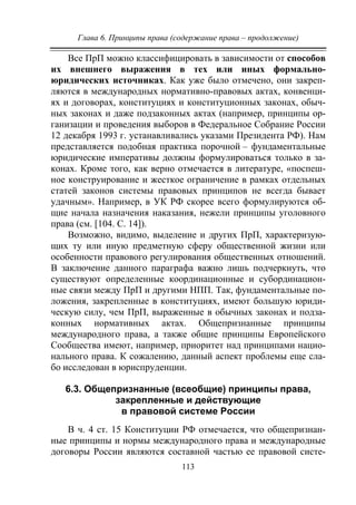 Глава 6. Принципы права (содержание права – продолжение)
113
Все ПрП можно классифицировать в зависимости от способов
их внешнего выражения в тех или иных формально-
юридических источниках. Как уже было отмечено, они закреп-
ляются в международных нормативно-правовых актах, конвенци-
ях и договорах, конституциях и конституционных законах, обыч-
ных законах и даже подзаконных актах (например, принципы ор-
ганизации и проведения выборов в Федеральное Собрание России
12 декабря 1993 г. устанавливались указами Президента РФ). Нам
представляется подобная практика порочной – фундаментальные
юридические императивы должны формулироваться только в за-
конах. Кроме того, как верно отмечается в литературе, «поспеш-
ное конструирование и жесткое ограничение в рамках отдельных
статей законов системы правовых принципов не всегда бывает
удачным». Например, в УК РФ скорее всего формулируются об-
щие начала назначения наказания, нежели принципы уголовного
права (см. [104. С. 14]).
Возможно, видимо, выделение и других ПрП, характеризую-
щих ту или иную предметную сферу общественной жизни или
особенности правового регулирования общественных отношений.
В заключение данного параграфа важно лишь подчеркнуть, что
существуют определенные координационные и субординацион-
ные связи между ПрП и другими НПП. Так, фундаментальные по-
ложения, закрепленные в конституциях, имеют большую юриди-
ческую силу, чем ПрП, выраженные в обычных законах и подза-
конных нормативных актах. Общепризнанные принципы
международного права, а также общие принципы Европейского
Сообщества имеют, например, приоритет над принципами нацио-
нального права. К сожалению, данный аспект проблемы еще сла-
бо исследован в юриспруденции.
6.3. Общепризнанные (всеобщие) принципы права,
закрепленные и действующие
в правовой системе России
В ч. 4 ст. 15 Конституции РФ отмечается, что общепризнан-
ные принципы и нормы международного права и международные
договоры России являются составной частью ее правовой систе-
Copyright ОАО «ЦКБ «БИБКОМ» & ООО «Aгентство Kнига-Cервис»
 