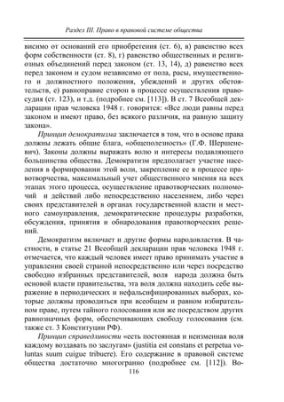 Раздел III. Право в правовой системе общества
116
висимо от оснований его приобретения (ст. 6), в) равенство всех
форм собственности (ст. 8), г) равенство общественных и религи-
озных объединений перед законом (ст. 13, 14), д) равенство всех
перед законом и судом независимо от пола, расы, имущественно-
го и должностного положения, убеждений и других обстоя-
тельств, е) равноправие сторон в процессе осуществления право-
судия (ст. 123), и т.д. (подробнее см. [113]). В ст. 7 Всеобщей дек-
ларации прав человека 1948 г. говорится: «Все люди равны перед
законом и имеют право, без всякого различия, на равную защиту
закона».
Принцип демократизма заключается в том, что в основе права
должны лежать общие блага, «общеполезность» (Г.Ф. Шершене-
вич). Законы должны выражать волю и интересы подавляющего
большинства общества. Демократизм предполагает участие насе-
ления в формировании этой воли, закрепление ее в процессе пра-
вотворчества, максимальный учет общественного мнения на всех
этапах этого процесса, осуществление правотворческих полномо-
чий и действий либо непосредственно населением, либо через
своих представителей в органах государственной власти и мест-
ного самоуправления, демократические процедуры разработки,
обсуждения, принятия и обнародования правотворческих реше-
ний.
Демократизм включает и другие формы народовластия. В ча-
стности, в статье 21 Всеобщей декларации прав человека 1948 г.
отмечается, что каждый человек имеет право принимать участие в
управлении своей страной непосредственно или через посредство
свободно избранных представителей, воля народа должна быть
основой власти правительства, эта воля должна находить себе вы-
ражение в периодических и нефальсифицированных выборах, ко-
торые должны проводиться при всеобщем и равном избиратель-
ном праве, путем тайного голосования или же посредством других
равнозначных форм, обеспечивающих свободу голосования (см.
также ст. 3 Конституции РФ).
Принцип справедливости «есть постоянная и неизменная воля
каждому воздавать по заслугам» (justitia est constans et perpetua vo-
luntas suum cuigue tribuere). Его содержание в правовой системе
общества достаточно многогранно (подробнее см. [112]). Во-
Copyright ОАО «ЦКБ «БИБКОМ» & ООО «Aгентство Kнига-Cервис»
 