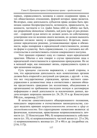 Глава 6. Принципы права (содержание права – продолжение)
117
первых, справедливость заложена в самом содержании права, в
тех общественных отношениях, формой которых право является.
Во-вторых, сама деятельность субъектов права должна быть про-
низана идеями беспристрастности, истинности, правильности, за-
конности, честности и т.п. (judex bonus nihil ex arbitrio suo facit,
nec propositione domesticae voluntatis, sed juxta leges et jura pronun-
ciet – «хороший судья ничего не должен делать по собственному
усмотрению или по велению своего желания, но должен выносить
решение согласно закону и справедливости»). В-третьих, выне-
сенное юридическое решение, устанавливающее права и обязан-
ности, меры поощрения и юридической ответственности, должно
по форме и существу быть справедливыми, т.е. учитывать все об-
стоятельства и соответствовать степени совершенного поступка.
Этот принцип отражает одну из главных задач юридической
практики. Обычно о нем говорят в случае привлечения лица к
юридической ответственности и применения принуждения. Но не
в меньшей мере, как показывает жизнь, справедливость нужна и
при назначении награды.
Суть принципа гласности выражается, с одной стороны, в
том, что юридическая деятельность всех компетентных органов
должна быть открытой и доступной для граждан, с другой – в том,
что все государственные учреждения, органы местного само-
управления и должностные лица в соответствии с законом обяза-
ны предоставлять гражданам (их коллективам, объединениям и
организациям) по требованию последних полную и достоверную
информацию о своей деятельности за исключением данных, вы-
дача которых запрещена законом (ст. 24, 29, 33 и др. Конституции
РФ) (см., например, [115]).
В качестве самостоятельного общепризнанного положения,
нашедшего закрепление в отечественном законодательстве, сле-
дует выделить принцип неприкосновенности личности и сфер ее
жизнедеятельности. Его структурными элементами являются: а)
физическая, психическая, нравственная неприкосновенность лич-
ности (ст. 22 Конституции РФ), б) неприкосновенность собствен-
ности (ст. 35), в) неприкосновенность частной жизни (ст. 23 и 24),
г) неприкосновенность жилища (ст. 25 и 40) и др. (подробнее см.
[116; 117]).
Copyright ОАО «ЦКБ «БИБКОМ» & ООО «Aгентство Kнига-Cервис»
 