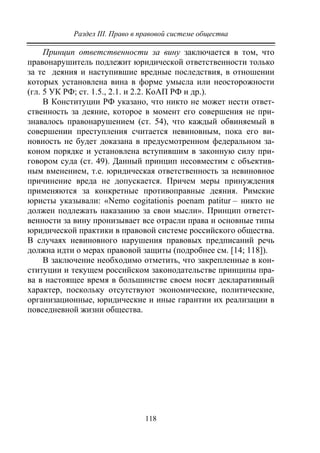 Раздел III. Право в правовой системе общества
118
Принцип ответственности за вину заключается в том, что
правонарушитель подлежит юридической ответственности только
за те деяния и наступившие вредные последствия, в отношении
которых установлена вина в форме умысла или неосторожности
(гл. 5 УК РФ; ст. 1.5., 2.1. и 2.2. КоАП РФ и др.).
В Конституции РФ указано, что никто не может нести ответ-
ственность за деяние, которое в момент его совершения не при-
знавалось правонарушением (ст. 54), что каждый обвиняемый в
совершении преступления считается невиновным, пока его ви-
новность не будет доказана в предусмотренном федеральном за-
коном порядке и установлена вступившим в законную силу при-
говором суда (ст. 49). Данный принцип несовместим с объектив-
ным вменением, т.е. юридическая ответственность за невиновное
причинение вреда не допускается. Причем меры принуждения
применяются за конкретные противоправные деяния. Римские
юристы указывали: «Nemo cogitationis poenam patitur – никто не
должен подлежать наказанию за свои мысли». Принцип ответст-
венности за вину пронизывает все отрасли права и основные типы
юридической практики в правовой системе российского общества.
В случаях невиновного нарушения правовых предписаний речь
должна идти о мерах правовой защиты (подробнее см. [14; 118]).
В заключение необходимо отметить, что закрепленные в кон-
ституции и текущем российском законодательстве принципы пра-
ва в настоящее время в большинстве своем носят декларативный
характер, поскольку отсутствуют экономические, политические,
организационные, юридические и иные гарантии их реализации в
повседневной жизни общества.
Copyright ОАО «ЦКБ «БИБКОМ» & ООО «Aгентство Kнига-Cервис»
 