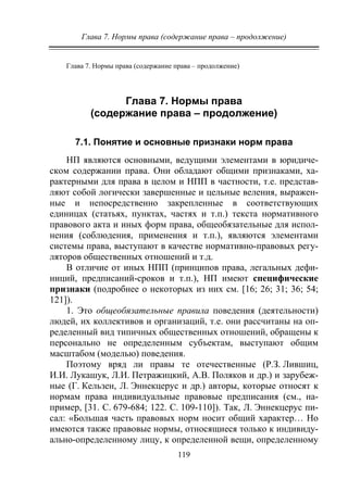 Глава 7. Нормы права (содержание права – продолжение)
119
Глава 7. Нормы права (содержание права – продолжение)
Глава 7. Нормы права
(содержание права – продолжение)
7.1. Понятие и основные признаки норм права
НП являются основными, ведущими элементами в юридиче-
ском содержании права. Они обладают общими признаками, ха-
рактерными для права в целом и НПП в частности, т.е. представ-
ляют собой логически завершенные и цельные веления, выражен-
ные и непосредственно закрепленные в соответствующих
единицах (статьях, пунктах, частях и т.п.) текста нормативного
правового акта и иных форм права, общеобязательные для испол-
нения (соблюдения, применения и т.п.), являются элементами
системы права, выступают в качестве нормативно-правовых регу-
ляторов общественных отношений и т.д.
В отличие от иных НПП (принципов права, легальных дефи-
ниций, предписаний-сроков и т.п.), НП имеют специфические
признаки (подробнее о некоторых из них см. [16; 26; 31; 36; 54;
121]).
1. Это общеобязательные правила поведения (деятельности)
людей, их коллективов и организаций, т.е. они рассчитаны на оп-
ределенный вид типичных общественных отношений, обращены к
персонально не определенным субъектам, выступают общим
масштабом (моделью) поведения.
Поэтому вряд ли правы те отечественные (Р.З. Лившиц,
И.И. Лукашук, Л.И. Петражицкий, А.В. Поляков и др.) и зарубеж-
ные (Г. Кельзен, Л. Эннекцерус и др.) авторы, которые относят к
нормам права индивидуальные правовые предписания (см., на-
пример, [31. С. 679-684; 122. С. 109-110]). Так, Л. Эннекцерус пи-
сал: «Большая часть правовых норм носит общий характер… Но
имеются также правовые нормы, относящиеся только к индивиду-
ально-определенному лицу, к определенной вещи, определенному
Copyright ОАО «ЦКБ «БИБКОМ» & ООО «Aгентство Kнига-Cервис»
 