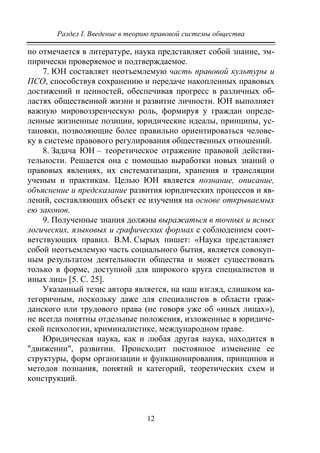 Раздел I. Введение в теорию правовой системы общества
12
но отмечается в литературе, наука представляет собой знание, эм-
пирически проверяемое и подтверждаемое.
7. ЮН составляет неотъемлемую часть правовой культуры и
ПСО, способствуя сохранению и передаче накопленных правовых
достижений и ценностей, обеспечивая прогресс в различных об-
ластях общественной жизни и развитие личности. ЮН выполняет
важную мировоззренческую роль, формируя у граждан опреде-
ленные жизненные позиции, юридические идеалы, принципы, ус-
тановки, позволяющие более правильно ориентироваться челове-
ку в системе правового регулирования общественных отношений.
8. Задача ЮН – теоретическое отражение правовой действи-
тельности. Решается она с помощью выработки новых знаний о
правовых явлениях, их систематизации, хранения и трансляции
ученым и практикам. Целью ЮН является познание, описание,
объяснение и предсказание развития юридических процессов и яв-
лений, составляющих объект ее изучения на основе открываемых
ею законов.
9. Полученные знания должны выражаться в точных и ясных
логических, языковых и графических формах с соблюдением соот-
ветствующих правил. В.М. Сырых пишет: «Наука представляет
собой неотъемлемую часть социального бытия, является совокуп-
ным результатом деятельности общества и может существовать
только в форме, доступной для широкого круга специалистов и
иных лиц» [5. C. 25].
Указанный тезис автора является, на наш взгляд, слишком ка-
тегоричным, поскольку даже для специалистов в области граж-
данского или трудового права (не говоря уже об «иных лицах»),
не всегда понятны отдельные положения, изложенные в юридиче-
ской психологии, криминалистике, международном праве.
Юридическая наука, как и любая другая наука, находится в
"движении", развитии. Происходит постоянное изменение ее
структуры, форм организации и функционирования, принципов и
методов познания, понятий и категорий, теоретических схем и
конструкций.
Copyright ОАО «ЦКБ «БИБКОМ» & ООО «Aгентство Kнига-Cервис»
 