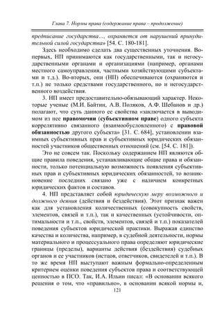 Глава 7. Нормы права (содержание права – продолжение)
121
предписание государства…, охраняется от нарушений принуди-
тельной силой государства» [54. С. 180-181].
Здесь необходимо сделать два существенных уточнения. Во-
первых, НП принимаются как государственными, так и негосу-
дарственными органами и организациями (например, органами
местного самоуправления, частными хозяйствующими субъекта-
ми и т.д.). Во-вторых, они (НП) обеспечиваются (охраняются и
т.п.) не только средствами государственного, но и негосударст-
венного воздействия.
3. НП имеет предоставительно-обязывающий характер. Неко-
торые ученые (М.И. Байтин, А.В. Поляков, А.Ф. Шебанов и др.)
полагают, что суть данного ее свойства «заключается в выводи-
мом из нее правомочии (субъективном праве) одного субъекта
коррелятивно связанного (взаимообусловленного) с правовой
обязанностью другого субъекта» [31. C. 684], установлении вза-
имных субъективных прав и субъективных юридических обязан-
ностей участников общественных отношений (см. [54. С. 181]).
Это не совсем так. Поскольку содержанием НП являются об-
щие правила поведения, устанавливающие общие права и обязан-
ности, только потенциальную возможность появления субъектив-
ных прав и субъективных юридических обязанностей, то возник-
новение последних связано уже с наличием конкретных
юридических фактов и составов.
4. НП представляет собой юридическую меру возможного и
должного деяния (действия и бездействия). Этот признак важен
как для установления количественных (совокупность свойств,
элементов, связей и т.п.), так и качественных (устойчивости, оп-
тимальности и т.п., свойств, элементов, связей и т.п.) показателей
поведения субъектов юридической практики. Выражая единство
качества и количества, например, в судебной деятельности, нормы
материального и процессуального права определяют юридические
границы (пределы), варианты действия (бездействия) судебных
органов и ее участников (истцов, ответчиков, свидетелей и т.п.). В
то же время НП выступают важным формально-определенным
критерием оценки поведения субъектов права и соответствующей
ценностью в ПСО. Так, И.А. Ильин писал: «В основании всякого
решения о том, что «правильно», в основании всякой нормы и,
Copyright ОАО «ЦКБ «БИБКОМ» & ООО «Aгентство Kнига-Cервис»
 