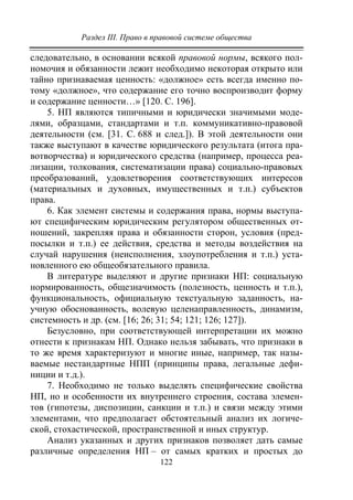 Раздел III. Право в правовой системе общества
122
следовательно, в основании всякой правовой нормы, всякого пол-
номочия и обязанности лежит необходимо некоторая открыто или
тайно признаваемая ценность: «должное» есть всегда именно по-
тому «должное», что содержание его точно воспроизводит форму
и содержание ценности…» [120. С. 196].
5. НП являются типичными и юридически значимыми моде-
лями, образцами, стандартами и т.п. коммуникативно-правовой
деятельности (см. [31. С. 688 и след.]). В этой деятельности они
также выступают в качестве юридического результата (итога пра-
вотворчества) и юридического средства (например, процесса реа-
лизации, толкования, систематизации права) социально-правовых
преобразований, удовлетворения соответствующих интересов
(материальных и духовных, имущественных и т.п.) субъектов
права.
6. Как элемент системы и содержания права, нормы выступа-
ют специфическим юридическим регулятором общественных от-
ношений, закрепляя права и обязанности сторон, условия (пред-
посылки и т.п.) ее действия, средства и методы воздействия на
случай нарушения (неисполнения, злоупотребления и т.п.) уста-
новленного ею общеобязательного правила.
В литературе выделяют и другие признаки НП: социальную
нормированность, общезначимость (полезность, ценность и т.п.),
функциональность, официальную текстуальную заданность, на-
учную обоснованность, волевую целенаправленность, динамизм,
системность и др. (см. [16; 26; 31; 54; 121; 126; 127]).
Безусловно, при соответствующей интерпретации их можно
отнести к признакам НП. Однако нельзя забывать, что признаки в
то же время характеризуют и многие иные, например, так назы-
ваемые нестандартные НПП (принципы права, легальные дефи-
ниции и т.д.).
7. Необходимо не только выделять специфические свойства
НП, но и особенности их внутреннего строения, состава элемен-
тов (гипотезы, диспозиции, санкции и т.п.) и связи между этими
элементами, что предполагает обстоятельный анализ их логиче-
ской, стохастической, пространственной и иных структур.
Анализ указанных и других признаков позволяет дать самые
различные определения НП – от самых кратких и простых до
Copyright ОАО «ЦКБ «БИБКОМ» & ООО «Aгентство Kнига-Cервис»
 