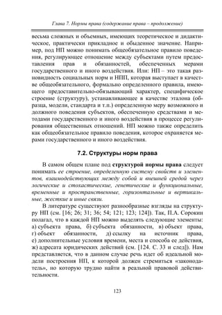 Глава 7. Нормы права (содержание права – продолжение)
123
весьма сложных и объемных, имеющих теоретическое и дидакти-
ческое, практически прикладное и обыденное значение. Напри-
мер, под НП можно понимать общеобязательное правило поведе-
ния, регулирующее отношение между субъектами путем предос-
тавления прав и обязанностей, обеспеченных мерами
государственного и иного воздействия. Или: НП – это такая раз-
новидность социальных норм и НПП, которая выступает в качест-
ве общеобязательного, формально определенного правила, имею-
щего предоставительно-обязывающий характер, специфическое
строение (структуру), устанавливающее в качестве эталона (об-
разца, модели, стандарта и т.п.) определенную меру возможного и
должного поведения субъектов, обеспеченную средствами и ме-
тодами государственного и иного воздействия в процессе регули-
рования общественных отношений. НП можно также определить
как общеобязательное правило поведения, которое охраняется ме-
рами государственного и иного воздействия.
7.2. Структуры норм права
В самом общем плане под структурой нормы права следует
понимать ее строение, определенную систему свойств и элемен-
тов, взаимодействующих между собой и внешней средой через
логические и стохастические, генетические и функциональные,
временные и пространственные, горизонтальные и вертикаль-
ные, жесткие и иные связи.
В литературе существуют разнообразные взгляды на структу-
ру НП (см. [16; 26; 31; 36; 54; 121; 123; 124]). Так, П.А. Сорокин
полагал, что в каждой НП можно выделять следующие элементы:
а) субъекта права, б) субъекта обязанности, в) объект права,
г) объект обязанности, д) ссылку на источник права,
е) дополнительные условия времени, места и способа ее действия,
ж) адресата юридических действий (см. [124. С. 33 и след]). Нам
представляется, что в данном случае речь идет об идеальной мо-
дели построения НП, к которой должен стремиться «законода-
тель», но которую трудно найти в реальной правовой действи-
тельности.
Copyright ОАО «ЦКБ «БИБКОМ» & ООО «Aгентство Kнига-Cервис»
 
