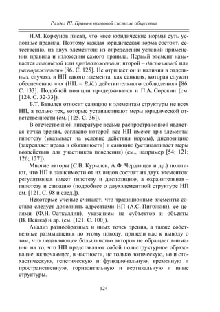 Раздел III. Право в правовой системе общества
124
Н.М. Коркунов писал, что «все юридические нормы суть ус-
ловные правила. Поэтому каждая юридическая норма состоит, ес-
тественно, из двух элементов: из определения условий примене-
ния правила и изложения самого правила. Первый элемент назы-
вается гипотезой или предположением; второй – диспозицией или
распоряжением» [86. С. 125]. Не отрицает он и наличия в отдель-
ных случаях в НП такого элемента, как санкция, которая служит
обеспечению «их (НП. – В.К.) действительного соблюдения» [86.
С. 133]. Подобной позиции придерживался и П.А. Сорокин (см.
[124. С. 32-33]).
Б.Т. Базылев относит санкцию к элементам структуры не всех
НП, а только тех, которые устанавливают меры юридической от-
ветственности (см. [125. С. 36]).
В отечественной литературе весьма распространенной являет-
ся точка зрения, согласно которой все НП имеют три элемента:
гипотезу (указывает на условие действия нормы), диспозицию
(закрепляет права и обязанности) и санкцию (устанавливает меры
воздействия для участников поведения) (см., например [54; 121;
126; 127]).
Многие авторы (С.В. Курылев, А.Ф. Черданцев и др.) полага-
ют, что НП в зависимости от их видов состоят из двух элементов:
регулятивная имеет гипотезу и диспозицию, а охранительная –
гипотезу и санкцию (подробнее о двухэлементной структуре НП
см. [121. С. 98 и след.]).
Некоторые ученые считают, что традиционные элементы со-
става следует дополнить адресатами НП (А.С. Пиголкин), ее це-
лями (Ф.Н. Фаткуллин), указанием на субъектов и объекты
(В. Пешка) и др. (см. [121. C. 100]).
Анализ разнообразных и иных точек зрения, а также собст-
венные размышления по этому поводу, привели нас к выводу о
том, что подавляющее большинство авторов не обращает внима-
ние на то, что НП представляют собой полиструктурное образо-
вание, включающее, в частности, не только логическую, но и сто-
хастическую, генетическую и функциональную, временную и
пространственную, горизонтальную и вертикальную и иные
структуры.
Copyright ОАО «ЦКБ «БИБКОМ» & ООО «Aгентство Kнига-Cервис»
 