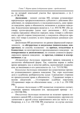 Глава 7. Нормы права (содержание права – продолжение)
127
ка, на который земельный участок был предоставлен…» (п. 1
ст. 47 ЗК РФ).
Диспозиция – элемент состава НП, которая устанавливает
юридическую предрасположенность субъектов к действиям (без-
действию), их направленность и последовательность, само прави-
ло поведения, права и обязанности, возможное и должное поведе-
ние. Классическим примером является п. 1 ст. 454 ГК РФ: «По до-
говору купли-продажи (далее идет диспозиция. – В.К.) одна
сторона (продавец) обязуется передать вещь (товар) в собствен-
ность другой стороне (покупателю), а покупатель обязуется при-
нять этот товар и уплатить за него определенную денежную сум-
му (цену)».
Диспозиции НП различаются: по уровню формальной опреде-
ленности – на абстрактные и казуальные (описательные, кон-
кретные); по способу изложения – на прямые, отсылочные и
бланкетные; по категоричности предписываемого поведения – на
императивные и диспозитивные; по степени сложности форму-
лируемого правила поведения – на простые, сложные и альтер-
нативные; и др.
Абстрактные диспозиции закрепляют правила поведения в
достаточно обобщенной форме. Так, «заказчик вправе в любое
время проверять ход и качество работы, выполняемой подрядчи-
ком, не вмешиваясь в его деятельность» (п. 1 ст. 715 ГК РФ).
Казуальные диспозиции описывают все существенные призна-
ки устанавливаемого правила поведения. Так, «при подготовке
дела к судебному разбирательству судья: 1) разъясняет сторонам
их процессуальные права и обязанности; …7) разрешает вопрос о
вызове свидетелей; …11) отправляет судебные поручения;
12) принимает меры по обеспечению иска; …» (п. 1 ст. 150 ГПК
РФ).
В прямых диспозициях в НП полностью излагаются соответ-
ствующие правила поведения (см. предыдущий пример – п. 1
ст. 150 ГПК РФ).
Отсылочные диспозиции полностью не излагают правила по-
ведения в данной НП, а отсылают для ознакомления с другими его
элементами к другой статье нормативного акта (ее части и т.д.).
Например, в п. 3 ст. 150 ГПК РФ отмечается: «в случае система-
Copyright ОАО «ЦКБ «БИБКОМ» & ООО «Aгентство Kнига-Cервис»
 