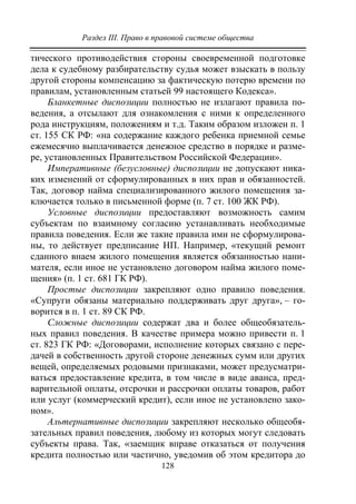 Раздел III. Право в правовой системе общества
128
тического противодействия стороны своевременной подготовке
дела к судебному разбирательству судья может взыскать в пользу
другой стороны компенсацию за фактическую потерю времени по
правилам, установленным статьей 99 настоящего Кодекса».
Бланкетные диспозиции полностью не излагают правила по-
ведения, а отсылают для ознакомления с ними к определенного
рода инструкциям, положениям и т.д. Таким образом изложен п. 1
ст. 155 СК РФ: «на содержание каждого ребенка приемной семье
ежемесячно выплачивается денежное средство в порядке и разме-
ре, установленных Правительством Российской Федерации».
Императивные (безусловные) диспозиции не допускают ника-
ких изменений от сформулированных в них прав и обязанностей.
Так, договор найма специализированного жилого помещения за-
ключается только в письменной форме (п. 7 ст. 100 ЖК РФ).
Условные диспозиции предоставляют возможность самим
субъектам по взаимному согласию устанавливать необходимые
правила поведения. Если же такие правила ими не сформулирова-
ны, то действует предписание НП. Например, «текущий ремонт
сданного внаем жилого помещения является обязанностью нани-
мателя, если иное не установлено договором найма жилого поме-
щения» (п. 1 ст. 681 ГК РФ).
Простые диспозиции закрепляют одно правило поведения.
«Супруги обязаны материально поддерживать друг друга», – го-
ворится в п. 1 ст. 89 СК РФ.
Сложные диспозиции содержат два и более общеобязатель-
ных правил поведения. В качестве примера можно привести п. 1
ст. 823 ГК РФ: «Договорами, исполнение которых связано с пере-
дачей в собственность другой стороне денежных сумм или других
вещей, определяемых родовыми признаками, может предусматри-
ваться предоставление кредита, в том числе в виде аванса, пред-
варительной оплаты, отсрочки и рассрочки оплаты товаров, работ
или услуг (коммерческий кредит), если иное не установлено зако-
ном».
Альтернативные диспозиции закрепляют несколько общеобя-
зательных правил поведения, любому из которых могут следовать
субъекты права. Так, «заемщик вправе отказаться от получения
кредита полностью или частично, уведомив об этом кредитора до
Copyright ОАО «ЦКБ «БИБКОМ» & ООО «Aгентство Kнига-Cервис»
 