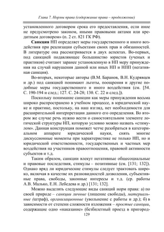 Глава 7. Нормы права (содержание права – продолжение)
129
установленного договором срока его предоставления, если иное
не предусмотрено законом, иными правовыми актами или кре-
дитным договором» (п. 2 ст. 821 ГК РФ).
Санкция НП определяет меры государственного и иного воз-
действия при реализации субъектами своих прав и обязанностей.
В литературе она рассматривается в двух аспектах. Во-первых,
под санкцией подавляющее большинство юристов (ученых и
практиков) считают заранее установленную в НП меру принужде-
ния на случай нарушения данной или иных НП и НПП (негатив-
ная санкция).
Во-вторых, некоторые авторы (В.М. Баранов, В.Н. Кудрявцев
и др.) под санкцией понимают льготы, поощрения и другие по-
добные меры государственного и иного воздействия (см. [54.
С. 190-194 и след.; 127. С. 24-28; 130. С. 22 и след.]).
Поскольку понимание санкции как меры принуждения весьма
широко распространено в учебном процессе, в юридической нау-
ке и практике, постольку, на наш взгляд, нет необходимости для
расширительной интерпретации данного его определения. Во вто-
ром же случае речь нужно вести о самостоятельном элементе ло-
гической структуры НП, которую условно можно назвать «стиму-
лом». Данная конструкция поможет четче разобраться в категори-
альном аппарате юридической науки, снять многие
дискуссионные моменты при характеристике не только НП, но и
юридической ответственности, государственных и частных мер
воздействия на участников правоотношения, правовой активности
субъектов и т.д.
Таким образом, санкции влекут негативные общесоциальные
и правовые последствия, стимулы – позитивные (см. [131; 132]).
Однако вряд ли юридические стимулы следует трактовать широ-
ко, включая в качестве их разновидностей дозволения, субъектив-
ные права, свободы, законные интересы и т.д. (ср. работы
А.В. Малько, Е.Н. Лебедева и др.) [131; 132].
Можно выделять следующие виды санкций норм права: а) по
своей природе – санкции личные (лишение свободы), материаль-
ные (штраф), организационные (увольнение с работы и др.); б) в
зависимости от степени сложности изложения – простые санкции,
содержащие одно «наказание» (безбилетный проезд в пригород-
Copyright ОАО «ЦКБ «БИБКОМ» & ООО «Aгентство Kнига-Cервис»
 