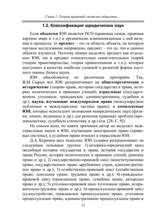 Глава 1. Теория правовой системы общества ...
13
1.2. Классификация юридических наук
Если объектом ЮН является ПСО (правовые семьи, правовая
картина мира и т.п.) и органически взаимосвязанные с ней явле-
ния и процессы, то предмет – это та область объекта, на которую
научное исследование направлено, предмет – это то, что в данном
объекте изучается. Поэтому можно выделять предмет как отдель-
ных ЮН, так и предмет относительно самостоятельных теорий
(теория правотворчества, теория правосознания и т.п.), которые
выступают в качестве наиболее сложной и развитой формы науч-
ного знания, базиса науки.
ЮН обособляются по различным критериям. Так,
В.М. Сырых все ЮН разграничивает на общетеоретические и
исторические (теорию права, историю государства и права, исто-
рию политических и правовых учений), отраслевые (государст-
венное, уголовное, гражданское, административное, судебное и
др.), науки, изучающие международное право (международное
публичное и международное частное право), и комплексные
ЮН, которые используют положения неюридических наук (физи-
ки, химии, медицины и др.) для решения правовых проблем (кри-
миналистику, судебную статистику и др.) (см. [28. С. 9]).
Не совсем ясно, по каким причинам автор не выделяет меж-
отраслевые науки и ЮН, изучающие иностранное право (право-
вые системы), а судебное право относит к отраслевым ЮН.
Д.А. Керимов весь комплекс ЮН условно разграничивает на
следующие основные группы: 1) историко-юридический цикл
(всеобщая история государства и права, история государства и
права России, история политических и правовых учений, римское
право и др.); 2) государственно-правовой цикл (конституционное
право, государственное право зарубежных стран, административ-
ное право и др.); 3) хозяйственно-правовой цикл (хозяйственное
право, земельное право, трудовое право и др.); 4) гражданско-
правовой цикл (гражданское право, семейное право, авторское
право и др.); 5) уголовно-правовой цикл (уголовное право, испра-
вительно-трудовое право и др.); 6) процессуально-правовой цикл
(судоустройство, гражданское процессуальное право, уголовное
процессуальное право, административное процессуальное право и
Copyright ОАО «ЦКБ «БИБКОМ» & ООО «Aгентство Kнига-Cервис»
 