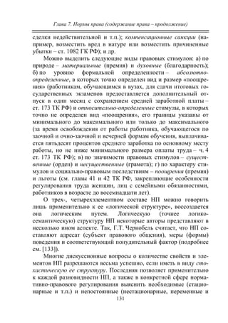 Глава 7. Нормы права (содержание права – продолжение)
131
сделки недействительной и т.п.); компенсационные санкции (на-
пример, возместить вред в натуре или возместить причиненные
убытки – ст. 1082 ГК РФ); и др.
Можно выделить следующие виды правовых стимулов: а) по
природе – материальные (премия) и духовные (благодарность);
б) по уровню формальной определенности – абсолютно-
определенные, в которых точно определен вид и размер «поощре-
ния» (работникам, обучающимся в вузах, для сдачи итоговых го-
сударственных экзаменов предоставляется дополнительный от-
пуск в один месяц с сохранением средней заработной платы –
ст. 173 ТК РФ) и относительно-определенные стимулы, в которых
точно не определен вид «поощрения», его границы указаны от
минимального до максимального или только до максимального
(за время освобождения от работы работника, обучающегося по
заочной и очно-заочной и вечерней формам обучения, выплачива-
ется пятьдесят процентов среднего заработка по основному месту
работы, но не ниже минимального размера оплаты труда – ч. 4
ст. 173 ТК РФ); в) по значимости правовых стимулов – сущест-
венные (орден) и несущественные (грамота); г) по характеру сти-
мулов и социально-правовым последствиям – поощрения (премия)
и льготы (см. главы 41 и 42 ТК РФ, закрепляющие особенности
регулирования труда женщин, лиц с семейными обязанностями,
работников в возрасте до восемнадцати лет).
О трех-, четырехэлементном составе НП можно говорить
лишь применительно к ее «логической структуре», воссоздается
она логическим путем. Логическую (точнее логико-
семантическую) структуру НП некоторые авторы представляют в
несколько ином аспекте. Так, Г.Т. Чернобель считает, что НП со-
ставляют адресат (субъект правового общения), меры (формы)
поведения и соответствующий понудительный фактор (подробнее
см. [133]).
Многие дискуссионные вопросы о количестве свойств и эле-
ментов НП разрешаются весьма успешно, если иметь в виду сто-
хастическую ее структуру. Последняя позволяет применительно
к каждой разновидности НП, а также в конкретной сфере норма-
тивно-правового регулирования выяснить необходимые (стацио-
нарные и т.п.) и непостоянные (нестационарные, переменные и
Copyright ОАО «ЦКБ «БИБКОМ» & ООО «Aгентство Kнига-Cервис»
 
