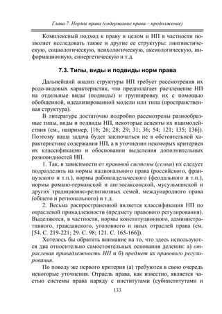 Глава 7. Нормы права (содержание права – продолжение)
133
Комплексный подход к праву в целом и НП в частности по-
зволяет исследовать также и другие ее структуры: лингвистиче-
скую, социологическую, психологическую, аксиологическую, ин-
формационную, синергетическую и т.д.
7.3. Типы, виды и подвиды норм права
Дальнейший анализ структуры НП требует рассмотрения их
родо-видовых характеристик, что предполагает расчленение НП
на отдельные виды (подвиды) и группировку их с помощью
обобщенной, идеализированной модели или типа (пространствен-
ная структура).
В литературе достаточно подробно рассмотрены разнообраз-
ные типы, виды и подвиды НП, некоторые аспекты их взаимодей-
ствия (см., например, [16; 26; 28; 29; 31; 36; 54; 121; 135; 136]).
Поэтому наша задача будет заключаться не в обстоятельной ха-
рактеристике содержания НП, а в уточнении некоторых критериев
их классификации и обосновании выделения дополнительных
разновидностей НП.
1. Так, в зависимости от правовой системы (семьи) их следует
подразделять на нормы национального права (российского, фран-
цузского и т.п.), нормы рабовладельческого (феодального и т.п.),
нормы романо-германской и англосаксонской, мусульманской и
других традиционно-религиозных семей, международного права
(общего и регионального) и т.д.
2. Весьма распространенной является классификация НП по
отраслевой принадлежности (предмету правового регулирования).
Выделяются, в частности, нормы конституционного, администра-
тивного, гражданского, уголовного и иных отраслей права (см.
[54. С. 219-221; 29. С. 98; 121. С. 165-166]).
Хотелось бы обратить внимание на то, что здесь используют-
ся два относительно самостоятельных основания деления: а) от-
раслевая принадлежность НП и б) предмет их правового регули-
рования.
По поводу же первого критерия (а) требуются в свою очередь
некоторые уточнения. Отрасль права, как известно, является ча-
стью системы права наряду с институтами (субинститутами и
Copyright ОАО «ЦКБ «БИБКОМ» & ООО «Aгентство Kнига-Cервис»
 