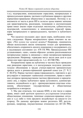 Раздел III. Право в правовой системе общества
134
т.п.), подотраслями, комплексными отраслями, материальным и
процессуальным правом, частным и публичным правом и другими
нормативно-правовыми общностями и массивами. Поэтому в за-
висимости от места и роли НП в системе права важное значение
для правотворчества, реализации, толкования и систематизации
права имеет анализ норм отдельных институтов, субинститутов,
подотраслей, «классических» и комплексных отраслей права,
норм материального и процессуального, частного и публичного
права.
Что касается последних двух групп норм, необходимо отме-
тить следующее. Нормы материального права отвечают на во-
прос: «Что нужно (не нужно) делать»? Например, «наниматель
обязан использовать жилое помещение только для проживания,
обеспечивать сохранность жилого помещения и поддерживать его
в надлежащем состоянии» (ст. 678 ГК РФ). Процессуальные НП
устанавливают, «как», «каким образом» должны реализовываться
материальные нормы и связанные с ними материально-правовые
предписания. Например, «граждане могут вести свои дела в суде
лично или через представителей» (п. 1 ст. 48 ГПК РФ).
Разграничение права на публичное и частное было проведено
еще римскими юристами, а в последующем получило дополни-
тельное обоснование в трудах ученых-юристов применительно
прежде всего к романо-германской правовой семье (см. [7. Ч. 2.
С. 86-87]). Нормы частного права (гражданского, торгового и др.)
регулируют и защищают «цивильные отношения», права и закон-
ные интересы преимущественно частных (физических и юридиче-
ских) лиц, а нормы публичного права (уголовного, администра-
тивного, полицейского и др.) – преимущественно властные отно-
шения, обеспечивают государственные и общественные
потребности и интересы.
3. Мы уже отмечали, что каждое НПП, в том числе и норма
права, имеет свой предмет правового регулирования (отдельные
общественные отношения, типичные социально-правовые ситуа-
ции и т.д.) либо в этом предмете воздействует на какую-то его
сторону. По данному критерию можно различать НП, регули-
рующие, например, имущественные отношения (ст. 60 СК РФ),
Copyright ОАО «ЦКБ «БИБКОМ» & ООО «Aгентство Kнига-Cервис»
 