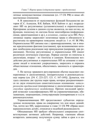 Глава 7. Нормы права (содержание права – продолжение)
135
личные неимущественные отношения (ст. 17 СК РФ) и иные об-
щественные отношения.
4. В зависимости от выполняемых функций большинство ав-
торов (С.С. Алексеев, В.К. Бабаев, М.И. Байтин и др.) подразде-
ляют НП на регулятивные (установительные) и охранительные.
Критериями деления в данном случае являются, на наш взгляд, не
функции, поскольку их система более многообразна (информаци-
онная, ориентационная и др.), а основные, главные цели НП. Регу-
лятивные нормы закрепляют позитивные права и обязанности и
рассчитаны на правомерное поведение людей (п. 1 ст. 41 ЗК РФ).
Охранительные НП связаны как с правонарушениями, так и ины-
ми юридическими фактами (составами), при возникновении кото-
рых необходима реализация мер принуждения (например, при ре-
квизиции). Поэтому регулятивные и охранительные НП имеют
различную логическую структуру. Первые состоят из гипотезы и
диспозиции, вторые – из гипотезы и санкции. Комплексное воз-
действие регулятивных и охранительных НП на сознание и пове-
дение людей и позволяет упорядочивать, закреплять и охранять
общественные отношения, обеспечивать законность и правопоря-
док.
5. По методу правового регулирования обычно выделяют им-
перативные и диспозитивные, поощрительные и рекомендатель-
ные нормы (см. [54. С. 221-227; 121. С. 167-169]). Думается, что
здесь смешаны две группы норм права, которые разграничивают-
ся по двум относительно самостоятельным основаниям: катего-
ричности предписаний (императивные и диспозитивные нормы) и
способам юридического воздействия. Причем последний крите-
рий позволяет классифицировать НП на управомачивающие, обя-
зывающие, запрещающие, стимулирующие (поощряющие и т.п.) и
рекомендательные.
Управомачивающие НП предоставляют субъектам опреде-
ленные полномочия, права на совершение тех или иных деяний.
Так, почти все НП, закрепленные в главе 11 СК РФ «Права несо-
вершеннолетних детей», относятся к подобной разновидности.
Обязывающие НП требуют обязательного совершения соот-
ветствующих активных действий. Например, «заемщик обязан
возвратить заимодавцу полученную сумму займа в срок и в по-
Copyright ОАО «ЦКБ «БИБКОМ» & ООО «Aгентство Kнига-Cервис»
 