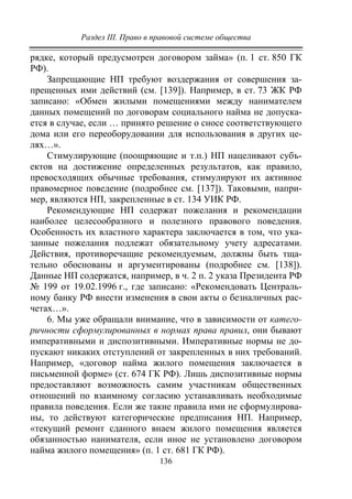Раздел III. Право в правовой системе общества
136
рядке, который предусмотрен договором займа» (п. 1 ст. 850 ГК
РФ).
Запрещающие НП требуют воздержания от совершения за-
прещенных ими действий (см. [139]). Например, в ст. 73 ЖК РФ
записано: «Обмен жилыми помещениями между нанимателем
данных помещений по договорам социального найма не допуска-
ется в случае, если … принято решение о сносе соответствующего
дома или его переоборудовании для использования в других це-
лях…».
Стимулирующие (поощряющие и т.п.) НП нацеливают субъ-
ектов на достижение определенных результатов, как правило,
превосходящих обычные требования, стимулируют их активное
правомерное поведение (подробнее см. [137]). Таковыми, напри-
мер, являются НП, закрепленные в ст. 134 УИК РФ.
Рекомендующие НП содержат пожелания и рекомендации
наиболее целесообразного и полезного правового поведения.
Особенность их властного характера заключается в том, что ука-
занные пожелания подлежат обязательному учету адресатами.
Действия, противоречащие рекомендуемым, должны быть тща-
тельно обоснованы и аргументированы (подробнее см. [138]).
Данные НП содержатся, например, в ч. 2 п. 2 указа Президента РФ
№ 199 от 19.02.1996 г., где записано: «Рекомендовать Централь-
ному банку РФ внести изменения в свои акты о безналичных рас-
четах…».
6. Мы уже обращали внимание, что в зависимости от катего-
ричности сформулированных в нормах права правил, они бывают
императивными и диспозитивными. Императивные нормы не до-
пускают никаких отступлений от закрепленных в них требований.
Например, «договор найма жилого помещения заключается в
письменной форме» (ст. 674 ГК РФ). Лишь диспозитивные нормы
предоставляют возможность самим участникам общественных
отношений по взаимному согласию устанавливать необходимые
правила поведения. Если же такие правила ими не сформулирова-
ны, то действуют категорические предписания НП. Например,
«текущий ремонт сданного внаем жилого помещения является
обязанностью нанимателя, если иное не установлено договором
найма жилого помещения» (п. 1 ст. 681 ГК РФ).
Copyright ОАО «ЦКБ «БИБКОМ» & ООО «Aгентство Kнига-Cервис»
 