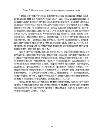 Глава 7. Нормы права (содержание права – продолжение)
137
7. Важное теоретическое и практическое значение имеет клас-
сификация НП по юридической силе. Так, НП, содержащиеся в
конституциях и конституционных (органических) и иных законах
обладают более высокой юридической силой по сравнению с НП,
закрепленными в подзаконных актах (указах президента, поста-
новлениях правительства и т.д.). Это общее правило, из которого
могут быть исключения, установленные законом или иным нор-
мативным правовым актом. Например, в Конституции Испании
говорится, что Генеральные кортесы могут делегировать Прави-
тельству право принятия норм, имеющих силу закона, по тем во-
просам, по которым не требуется издания органических (консти-
туционных) законов (ст. 81 и 82).
Как и другие НПП, нормы могут быть классифицированы по
субъектам правотворческой практики (изданы государственными
и негосударственными учреждениями, представительными и ис-
полнительными органами), форме закрепления (содержатся в
нормативных правовых актах, нормативно-правовых договорах,
судебных прецедентах, смешанных правовых актах), срокам су-
ществования (постоянные и временные), кругу лиц (адресованы
физическим и юридическим лицам, гражданам и иностранцам,
пенсионерам и т.п.), территориальной сфере действия (например,
общие и локальные) и другим основаниям (п. 5.2).
Каждый из рассмотренных типов (например, нормы частного
права) подразделяется на определенные виды (например, нормы
гражданского и торгового права) и подвиды (нормы институтов
купли-продажи, мены) и т.д.
Copyright ОАО «ЦКБ «БИБКОМ» & ООО «Aгентство Kнига-Cервис»
 
