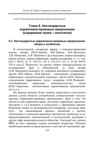 Раздел III. Право в правовой системе общества
138
Глава 8. Нестандартные нормативно-правовые предписания
Глава 8. Нестандартные
нормативно-правовые предписания
(содержание права – окончание)
8.1. Нестандартные нормативно-правовые предписания:
общее и особенное
В отечественной литературе наряду с нормами-правилами
многие авторы (М.И. Байтин, В.К. Бабаев, Н.Н. Вопленко,
А.В. Мицкевич, А.Ф. Шебанов и др.) выделяют нормы-принципы,
нормы-начала, нормы-дефиниции, нормы-декларации и т.д. (см.
[29. С. 96-97; 31. С. 710-711; 54. С. 212-217; 121. С. 23-24, 89-93,
159 и след.]). Поскольку эта группа «норм» непосредственно не
устанавливает прав и обязанностей, то одни авторы
(А.В. Мицкевич) называют их «нормами всеобщего содержания»;
другие (В.К. Бабаев, М.И. Байтин) – «исходными (отправными,
первичными, учредительными) нормами»; третьи (И.Н. Грязин) –
«суждениями нарративного типа»; четвертые (А.В. Поляков) –
«когнитивными правилами законодательства»; пятые
(В.М. Горшенев) – «нетипичными нормативными предписания-
ми» и т.д.
По нашему мнению, более точным, грамотным и уместным в
данном случае является употребление словосочетания «нестан-
дартные нормативно-правовые предписания». Дело в том, что
многие из них (принципы права, легальные дефиниции, предписа-
ния-сроки и т.п.) возникли и существуют с древнейших времен.
Появление новых их разновидностей (например, легальных фор-
мул) – это закономерный процесс, связанный с научно-
техническим и социально-правовым прогрессом, развитием и со-
вершенствованием экономической и политической, духовной и
других сфер жизнедеятельности общества. Удельный вес данных
НПП во всех правовых семьях постоянно возрастает. Поэтому
ошибочным является представление о них как об «аномалиях пра-
Copyright ОАО «ЦКБ «БИБКОМ» & ООО «Aгентство Kнига-Cервис»
 