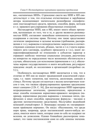 Глава 8. Нестандартные нормативно-правовые предписания
139
ва», «нетипичных НПП». Стремление свести все НПП к НП сви-
детельствует о том, что отдельные отечественные и зарубежные
авторы недооценивают значительное разнообразие специфиче-
ских (нестандартных) средств, приемов, способов, форм, методов
и т.п. правового регулирования общественных отношений.
Нестандартные НПП, как и НП, имеют много общих призна-
ков, вытекающих из того, что и те, и другие являются разновид-
ностью НПП, составляют важнейшие компоненты юридического
содержания и системы права. Поэтому они также представляют
логически завершенные и цельные веления (требования, распоря-
жения и т.п.), выражены и непосредственно закреплены в соответ-
ствующих единицах (статьях, абзацах, частях и т.п.) текста норма-
тивного акта (договора, судебного прецедента и т.п.), носят не-
персонифицированный по отношению к субъектам характер и
отражают наиболее типичные социальные ситуации, рассчитаны
на конкретно не определенное число жизненных обстоятельств и
случаев, обязательны для исполнения (применения и т.п.), обеспе-
чены мерами государственного и иного воздействия, регулируют
поведение людей, их коллективов и организаций (подробнее см.
5.2.).
Особенность нестандартных НПП заключается в том, что в
отличие от НП они не имеют традиционной классической струк-
туры, т.е. таких элементов, как гипотеза, диспозиция, санкция и
стимул. Поэтому трудно согласиться с весьма категоричным тези-
сом о том, что «всякое сформулированное правовое предписание
имеет санкцию» [126. С. 16]. Для нестандартных НПП характерны
нетрадиционные логические, грамматические, юридические и
иные способы изложения нормативно-правового материала (на-
пример, нормативные рисунки выражены с помощью пятен, гра-
фических и иных способов; юридические формулы – числами и
другими математическими средствами). Неслучайно виднейший
немецкий ученый-юрист Л. Эннекцерус называл их «незавершен-
ными правовыми нормами». Он писал: «Несомненно, что среди
норм права, например, среди постановлений какого-нибудь ко-
декса, имеется много таких, которые сами по себе не содержат ни
веления, ни дозволения. Однако ближайшее рассмотрение пока-
зывает, что такие постановления сами по себе лишены значения.
Copyright ОАО «ЦКБ «БИБКОМ» & ООО «Aгентство Kнига-Cервис»
 