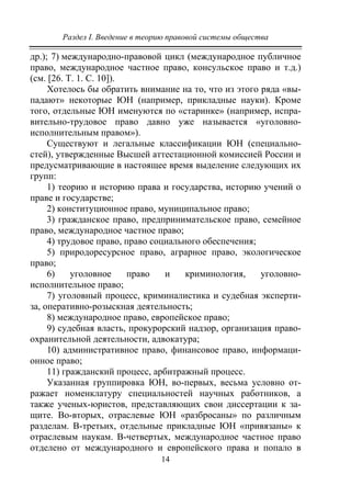 Раздел I. Введение в теорию правовой системы общества
14
др.); 7) международно-правовой цикл (международное публичное
право, международное частное право, консульское право и т.д.)
(см. [26. Т. 1. С. 10]).
Хотелось бы обратить внимание на то, что из этого ряда «вы-
падают» некоторые ЮН (например, прикладные науки). Кроме
того, отдельные ЮН именуются по «старинке» (например, испра-
вительно-трудовое право давно уже называется «уголовно-
исполнительным правом»).
Существуют и легальные классификации ЮН (специально-
стей), утвержденные Высшей аттестационной комиссией России и
предусматривающие в настоящее время выделение следующих их
групп:
1) теорию и историю права и государства, историю учений о
праве и государстве;
2) конституционное право, муниципальное право;
3) гражданское право, предпринимательское право, семейное
право, международное частное право;
4) трудовое право, право социального обеспечения;
5) природоресурсное право, аграрное право, экологическое
право;
6) уголовное право и криминология, уголовно-
исполнительное право;
7) уголовный процесс, криминалистика и судебная эксперти-
за, оперативно-розыскная деятельность;
8) международное право, европейское право;
9) судебная власть, прокурорский надзор, организация право-
охранительной деятельности, адвокатура;
10) административное право, финансовое право, информаци-
онное право;
11) гражданский процесс, арбитражный процесс.
Указанная группировка ЮН, во-первых, весьма условно от-
ражает номенклатуру специальностей научных работников, а
также ученых-юристов, представляющих свои диссертации к за-
щите. Во-вторых, отраслевые ЮН «разбросаны» по различным
разделам. В-третьих, отдельные прикладные ЮН «привязаны» к
отраслевым наукам. В-четвертых, международное частное право
отделено от международного и европейского права и попало в
Copyright ОАО «ЦКБ «БИБКОМ» & ООО «Aгентство Kнига-Cервис»
 