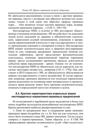 Раздел III. Право в правовой системе общества
140
Их приходится рассматривать только в связи с другими правовы-
ми нормами, вместе с которыми они образуют веления или дозво-
ления, только в этой связи они обретают природу правовых
норм… . Они являются только частями правовых норм, незавер-
шенными правовыми нормами…» [128. С. 109-110].
Нестандартные НПП, в отличие от НП, регулируют общест-
венные отношения нетрадиционно. НП воздействует на поведение
людей путем наделения их правами и обязанностями (диспози-
ция), закрепления условий возникновения, изменения и прекра-
щения правоотношений (гипотеза) и мер государственного и ино-
го принуждения (санкция) и поощрения (стимул). Нестандартные
НПП играют вспомогательную роль в правовом регулировании.
Одни из них, например, раскрывают юридические понятия (ле-
гальные дефиниции), другие представляют фундаментальные
идеи-идеалы, имеющие ориентационный характер (принципы
права), третьи устанавливают временные пределы деятельности
субъектов права (предписания – сроки). Однако это не означает,
что нестандартные НПП не обязательны для их адресатов, как по-
лагают некоторые авторы (см., например [142. С. 179]). Они дей-
ствуют в ПСО совместно с НП, их обязательность обеспечивается
мерами государственного и иного воздействия. В случае наруше-
ния, например, принципа законности или легальных юридических
сроков вынесенное на основании норм материального и процессу-
ального права решение может быть признано недействительным,
изменено в определенной части или отменено в целом.
8.2. Краткая характеристика отдельных видов
нестандартных нормативно-правовых предписаний
В отечественной и зарубежной науке выделяются и более или
менее подробно исследуются разнообразные нестандартные НПП.
Кратко рассмотрим наиболее распространенные из них.
1. Одно из центральных мест в содержании права занимают
принципы права (подробнее см. гл. 6). Как мы уже отмечали, они
могут быть изложены в виде НП, правил поведения. Тогда следует
говорить о нормах-принципах. Таким образом, в ст. 8 ГПК РФ
сформулирован принцип независимости судей: «При осуществле-
Copyright ОАО «ЦКБ «БИБКОМ» & ООО «Aгентство Kнига-Cервис»
 