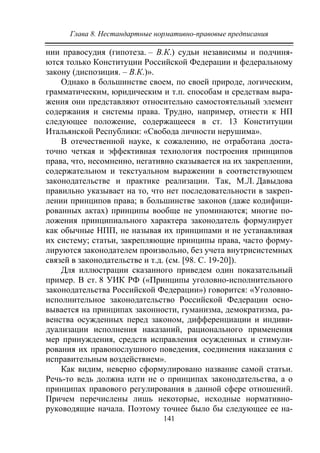 Глава 8. Нестандартные нормативно-правовые предписания
141
нии правосудия (гипотеза. – В.К.) судьи независимы и подчиня-
ются только Конституции Российской Федерации и федеральному
закону (диспозиция. – В.К.)».
Однако в большинстве своем, по своей природе, логическим,
грамматическим, юридическим и т.п. способам и средствам выра-
жения они представляют относительно самостоятельный элемент
содержания и системы права. Трудно, например, отнести к НП
следующее положение, содержащееся в ст. 13 Конституции
Итальянской Республики: «Свобода личности нерушима».
В отечественной науке, к сожалению, не отработана доста-
точно четкая и эффективная технология построения принципов
права, что, несомненно, негативно сказывается на их закреплении,
содержательном и текстуальном выражении в соответствующем
законодательстве и практике реализации. Так, М.Л. Давыдова
правильно указывает на то, что нет последовательности в закреп-
лении принципов права; в большинстве законов (даже кодифици-
рованных актах) принципы вообще не упоминаются; многие по-
ложения принципиального характера законодатель формулирует
как обычные НПП, не называя их принципами и не устанавливая
их систему; статьи, закрепляющие принципы права, часто форму-
лируются законодателем произвольно, без учета внутрисистемных
связей в законодательстве и т.д. (см. [98. C. 19-20]).
Для иллюстрации сказанного приведем один показательный
пример. В ст. 8 УИК РФ («Принципы уголовно-исполнительного
законодательства Российской Федерации») говорится: «Уголовно-
исполнительное законодательство Российской Федерации осно-
вывается на принципах законности, гуманизма, демократизма, ра-
венства осужденных перед законом, дифференциации и индиви-
дуализации исполнения наказаний, рационального применения
мер принуждения, средств исправления осужденных и стимули-
рования их правопослушного поведения, соединения наказания с
исправительным воздействием».
Как видим, неверно сформулировано название самой статьи.
Речь-то ведь должна идти не о принципах законодательства, а о
принципах правового регулирования в данной сфере отношений.
Причем перечислены лишь некоторые, исходные нормативно-
руководящие начала. Поэтому точнее было бы следующее ее на-
Copyright ОАО «ЦКБ «БИБКОМ» & ООО «Aгентство Kнига-Cервис»
 