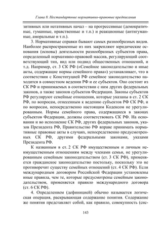 Глава 8. Нестандартные нормативно-правовые предписания
143
зитивных или негативных начал – на прогрессивные (демократич-
ные, гуманные, нравственные и т.п.) и реакционные (антигуман-
ные, аморальные и т.п.).
3. Нормативные справки бывают самых разнообразных видов.
Наиболее распространенные из них закрепляют юридические ос-
нования (основы) деятельности разнообразных субъектов права,
определенный нормативно-правовой массив, регулирующий соот-
ветствующий тип, вид или подвид общественных отношений, и
т.д. Например, ст. 3 СК РФ («Семейное законодательство и иные
акты, содержащие нормы семейного права») устанавливает, что в
соответствии с Конституцией РФ семейное законодательство на-
ходится в совместном ведении РФ и ее субъектов. Оно состоит из
СК РФ и принимаемых в соответствии с ним других федеральных
законов, а также законов субъектов Федерации. Законы субъектов
РФ регулируют семейные отношения, которые указаны в ст. 2 СК
РФ, по вопросам, отнесенным к ведению субъектов РФ СК РФ, и
по вопросам, непосредственно настоящим Кодексом не урегули-
рованным. Нормы семейного права, содержащиеся в законах
субъектов Федерации, должны соответствовать СК РФ. На осно-
вании и во исполнение СК РФ, других федеральных законов, ука-
зов Президента РФ, Правительство РФ вправе принимать норма-
тивные правовые акты в случаях, непосредственно предусмотрен-
ных СК РФ, другими федеральными законами, указами
Президента РФ.
К названным в ст. 2 СК РФ имущественным и личным не-
имущественным отношениям между членами семьи, не урегули-
рованным семейным законодательством (ст. 3 СК РФ), применя-
ется гражданское законодательство постольку, поскольку это не
противоречит существу семейных отношений (ст. 4 СК РФ). Если
международным договором Российской Федерации установлены
иные правила, чем те, которые предусмотрены семейным законо-
дательством, применяется правило международного договора
(ст. 6 СК РФ).
4. Определением (дефиницией) обычно называется логиче-
ская операция, раскрывающая содержание понятия. Содержание
же понятия представляет собой, как правило, совокупность (сис-
Copyright ОАО «ЦКБ «БИБКОМ» & ООО «Aгентство Kнига-Cервис»
 
