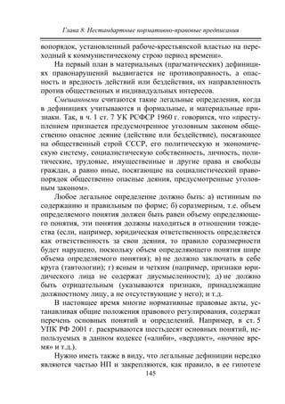 Глава 8. Нестандартные нормативно-правовые предписания
145
вопорядок, установленный рабоче-крестьянской властью на пере-
ходный к коммунистическому строю период времени».
На первый план в материальных (прагматических) дефиници-
ях правонарушений выдвигается не противоправность, а опас-
ность и вредность действий или бездействия, их направленность
против общественных и индивидуальных интересов.
Смешанными считаются такие легальные определения, когда
в дефинициях учитываются и формальные, и материальные при-
знаки. Так, в ч. 1 ст. 7 УК РСФСР 1960 г. говорится, что «престу-
плением признается предусмотренное уголовным законом обще-
ственно опасное деяние (действие или бездействие), посягающее
на общественный строй СССР, его политическую и экономиче-
скую систему, социалистическую собственность, личность, поли-
тические, трудовые, имущественные и другие права и свободы
граждан, а равно иные, посягающие на социалистический право-
порядок общественно опасные деяния, предусмотренные уголов-
ным законом».
Любое легальное определение должно быть: а) истинным по
содержанию и правильным по форме; б) соразмерным, т.е. объем
определяемого понятия должен быть равен объему определяюще-
го понятия, эти понятия должны находиться в отношении тожде-
ства (если, например, юридическая ответственность определяется
как ответственность за свои деяния, то правило соразмерности
будет нарушено, поскольку объем определяющего понятия шире
объема определяемого понятия); в) не должно заключать в себе
круга (тавтологии); г) ясным и четким (например, признаки юри-
дического лица не содержат двусмысленности); д) не должно
быть отрицательным (указываются признаки, принадлежащие
должностному лицу, а не отсутствующие у него); и т.д.
В настоящее время многие нормативные правовые акты, ус-
танавливая общие положения правового регулирования, содержат
перечень основных понятий и определений. Например, в ст. 5
УПК РФ 2001 г. раскрываются шестьдесят основных понятий, ис-
пользуемых в данном кодексе («алиби», «вердикт», «ночное вре-
мя» и т.д.).
Нужно иметь также в виду, что легальные дефиниции нередко
являются частью НП и закрепляются, как правило, в ее гипотезе
Copyright ОАО «ЦКБ «БИБКОМ» & ООО «Aгентство Kнига-Cервис»
 