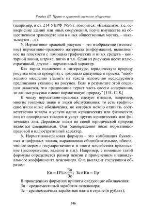 Раздел III. Право в правовой системе общества
146
(например, в ст. 214 УКРФ 1996 г. говорится: «Вандализм, т.е. ос-
квернение зданий или иных сооружений, порча имущества на об-
щественном транспорте или в иных общественных местах, – нака-
зывается …»).
5. Нормативно-правовой рисунок – это изображение (изложе-
ние) нормативно-правового материала (информации), выполнен-
ное на плоскости с помощью графических и иных средств – кон-
турной линии, штриха, пятна и т.п. Одни из рисунков носят иллю-
стративный, другие – нормативный характер.
Как верно подмечено в литературе, юридическую природу
рисунка можно проверить с помощью следующего приема: "необ-
ходимо мысленно удалить из текста изложения исследуемого
предписания указание на рисунок. Если в результате этой опера-
ции окажется, что предписание теряет часть своего содержания,
то данные рисунки имеют нормативную природу" [141. С. 8.]
К числу нормативно-правовых следует отнести, например,
многие товарные знаки и знаки обслуживания, то есть графиче-
ские и/или иные обозначения, по которым можно отличать соот-
ветственно товары и услуги одних юридических или физических
лиц от однородных товаров и услуг других юридических или фи-
зических лиц. Дорожные знаки по своей юридической природе
являются смешанными. Они одновременно носят нормативно-
правовой и иллюстративный характер.
6. Нормативно-правовая формула – это комбинация буквен-
ных и цифровых знаков, выражающая общеобязательное, обеспе-
ченное мерами государственного и иного воздействия предписа-
ние (распоряжение, веление и т.п.). Например, с помощью такой
формулы определяется размер пенсии с применением индивиду-
ального коэффициента пенсионера. Она выглядит следующим об-
разом:
Зп
Ки П% ; Зс Ки Пр
Зс
= × × =
В приведенных формулах приняты следующие обозначения:
Зп – среднемесячный заработок пенсионера;
Зс – среднемесячная заработная плата в стране (в рублях);
Copyright ОАО «ЦКБ «БИБКОМ» & ООО «Aгентство Kнига-Cервис»
 
