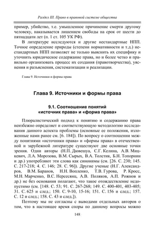 Раздел III. Право в правовой системе общества
148
пример, убийство, т.е. умышленное причинение смерти другому
человеку, наказывается лишением свободы на срок от шести до
пятнадцати лет (п. 1 ст. 105 УК РФ).
В литературе исследуются и другие нестандартные НПП.
Точное определение природы (степени нормативности и т.д.) не-
стандартных НПП позволяет не только выяснить их специфику и
уточнить юридическое содержание права, но и более четко и пра-
вильно организовать процесс их создания (правотворчества), уяс-
нения и разъяснения, систематизации и реализации.
Глава 9. Источники и формы права
Глава 9. Источники и формы права
9.1. Соотношение понятий
«источник права» и «форма права»
Плюралистический подход к понятию и содержанию права
неизбежно определяет и соответствующую методологию исследо-
вания данного аспекта проблемы (основные ее положения, изло-
женные нами ранее см. [6. 184]). По вопросу о соотношении меж-
ду понятиями «источники права» и «формы права» в отечествен-
ной и зарубежной литературе существуют две основные точки
зрения. Одни авторы (Н.П. Дювешуа, С.Г. Келина, А.В. Миц-
кевич, Л.А. Морозова, В.М. Сырых, В.А. Толстик, Б.Н. Топорнин
и др.) употребляют эти слова как синонимы (см. [26. С. 230; 145.
С. 217-218; 4. С. 146; 28. С. 96]). Другие ученые (Н.Г. Александ-
ров, В.М. Баранов, Н.Н. Вопленко, Т.В. Гурова, Р. Кросс,
М.Н. Марченко, В.С. Нерсесянц, А.В. Поляков, А.П. Рожнов и
др.) не без основания полагают, что такое отождествление недо-
пустимо (см. [148. С. 53; 91. С. 267-268; 149. С. 400-401, 403-405;
31. С. 625 и след.; 150. С. 9-10, 15-16; 151. С. 156 и след.; 157.
C. 12 и след.; 158. C. 43 и след.]).
Поэтому мы не согласны с выводами отдельных авторов о
том, что в настоящее время споры по данному вопросы можно
Copyright ОАО «ЦКБ «БИБКОМ» & ООО «Aгентство Kнига-Cервис»
 
