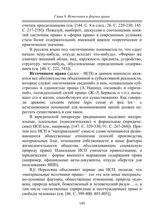Глава 9. Источники и формы права
149
считать преодоленными (см. [144. С. 8 и след.; 26. С. 229-230; 145.
С. 217-218]). Пожалуй, наоборот, дискуссия о соотношении поня-
тий «источник права» и «форма права» в современных условиях
стала более содержательной, имеющей важное теоретическое и
практическое значение.
В русском языке под «источником» понимается то, что «дает
начало чему-нибудь, откуда исходит что-нибудь». «Форма» же
означает внешний облик, вид, наружность предмета, устройство,
структуру чего-нибудь, обусловленные определенным содержа-
нием (см. [40. С. 222, 743]).
Источником права (далее – ИСП) в данном контексте явля-
ются все обстоятельства объективной и субъективной реальности,
которые служат «источником сведений» о нем, «социальным суб-
стратом» и «данностью права» (А. Нашиц), «основой» и «причи-
ной», «созидательной силой права» (Ж.-Л. Бержель и т.п.), вызы-
вают его к жизни, способствуют его существованию. Как говори-
ли древние: cessante ratione legis cessat et ipsa lex – с
исчезновением оснований для возникновения закона должен пе-
рестать существовать и сам закон.
В юридической литературе традиционно выделяют матери-
альные, идеальные (идеологические) и формальные (юридиче-
ские) ИСП (см., например, [147. С. 329-330; 91. С. 267-268]). При-
чем под ИСП в "материальном" смысле слова понимаются разви-
вающиеся общественные отношения (способ производства
материальных благ, отношения собственности и иные факторы
жизнедеятельности общества, обуславливающие социальную
природу права). Идеальным ИСП считается правосознание, а
юридическим – формы внешнего выражения содержания права
(например, официальные акты-документы, откуда «берутся для
пользования» НПП).
В.С. Нерсесянц объединяет первые два ИСП, полагая, что
«материальные источники права» – это «те или иные материаль-
но-духовные факторы, общественные отношения, природа чело-
века, природа вещей, божественный и человеческий разум …», в
том числе «естественные (природные и неотчуждаемые) права и
свободы человека» (см. [46. С. 399-400, 403-405]).
Copyright ОАО «ЦКБ «БИБКОМ» & ООО «Aгентство Kнига-Cервис»
 