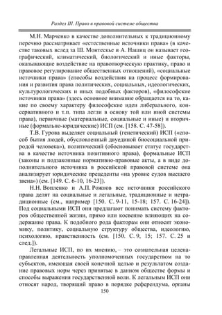 Раздел III. Право в правовой системе общества
150
М.Н. Марченко в качестве дополнительных к традиционному
перечню рассматривает «естественные источники права» (в каче-
стве таковых вслед за Ш. Монтескье и А. Нашиц он называет гео-
графический, климатический, биологический и иные факторы,
оказывающие воздействие на правотворческую практику, право и
правовое регулирование общественных отношений), «социальные
источники права» (способы воздействия на процесс формирова-
ния и развития права политических, социальных, идеологических,
культурологических и иных подобных факторов), «философские
источники права» (здесь основное внимание обращается на то, ка-
кие по своему характеру философские идеи либерального, кон-
сервативного и т.п. типа легли в основу той или иной системы
права), первичные (материальные, социальные и иные) и вторич-
ные (формально-юридические) ИСП (см. [158. С. 47-58]).
Т.В. Гурова выделяет социальный (генетический) ИСП («спо-
соб бытия людей, обусловленный двуединой биосоциальной при-
родой человека»), политический (обосновывает статус государст-
ва в качестве источника позитивного права), формальные ИСП
(законы и подзаконные нормативно-правовые акты, а в виде до-
полнительного источника в российской правовой системе она
анализирует юридические прецеденты «на уровне судов высшего
звена») (см. [149. С. 6-10, 16-23]).
Н.Н. Вопленко и А.П. Рожнов все источники российского
права делят на социальные и легальные, традиционные и нетра-
диционные (см., например [150. С. 9-11, 15-18; 157. С. 16-24]).
Под социальными ИСП они предлагают понимать систему факто-
ров общественной жизни, прямо или косвенно влияющих на со-
держание права. К подобного рода факторам они относят эконо-
мику, политику, социальную структуру общества, идеологию,
психологию, нравственность (см. [150. С. 9, 15; 157. С. 25 и
след.]).
Легальные ИСП, по их мнению, – это сознательная целена-
правленная деятельность уполномоченных государством на то
субъектов, имеющая своей конечной целью и результатом созда-
ние правовых норм через принятые в данном обществе формы и
способы выражения государственной воли. К легальным ИСП они
относят народ, творящий право в порядке референдума, органы
Copyright ОАО «ЦКБ «БИБКОМ» & ООО «Aгентство Kнига-Cервис»
 