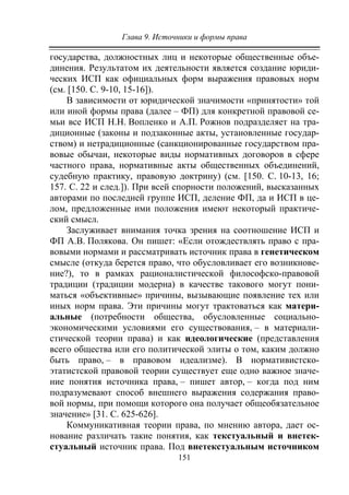 Глава 9. Источники и формы права
151
государства, должностных лиц и некоторые общественные объе-
динения. Результатом их деятельности является создание юриди-
ческих ИСП как официальных форм выражения правовых норм
(см. [150. С. 9-10, 15-16]).
В зависимости от юридической значимости «принятости» той
или иной формы права (далее – ФП) для конкретной правовой се-
мьи все ИСП Н.Н. Вопленко и А.П. Рожнов подразделяет на тра-
диционные (законы и подзаконные акты, установленные государ-
ством) и нетрадиционные (санкционированные государством пра-
вовые обычаи, некоторые виды нормативных договоров в сфере
частного права, нормативные акты общественных объединений,
судебную практику, правовую доктрину) (см. [150. С. 10-13, 16;
157. С. 22 и след.]). При всей спорности положений, высказанных
авторами по последней группе ИСП, деление ФП, да и ИСП в це-
лом, предложенные ими положения имеют некоторый практиче-
ский смысл.
Заслуживает внимания точка зрения на соотношение ИСП и
ФП А.В. Полякова. Он пишет: «Если отождествлять право с пра-
вовыми нормами и рассматривать источник права в генетическом
смысле (откуда берется право, что обусловливает его возникнове-
ние?), то в рамках рационалистической философско-правовой
традиции (традиции модерна) в качестве такового могут пони-
маться «объективные» причины, вызывающие появление тех или
иных норм права. Эти причины могут трактоваться как матери-
альные (потребности общества, обусловленные социально-
экономическими условиями его существования, – в материали-
стической теории права) и как идеологические (представления
всего общества или его политической элиты о том, каким должно
быть право, – в правовом идеализме). В нормативистско-
этатистской правовой теории существует еще одно важное значе-
ние понятия источника права, – пишет автор, – когда под ним
подразумевают способ внешнего выражения содержания право-
вой нормы, при помощи которого она получает общеобязательное
значение» [31. С. 625-626].
Коммуникативная теории права, по мнению автора, дает ос-
нование различать такие понятия, как текстуальный и внетек-
стуальный источник права. Под внетекстуальным источником
Copyright ОАО «ЦКБ «БИБКОМ» & ООО «Aгентство Kнига-Cервис»
 