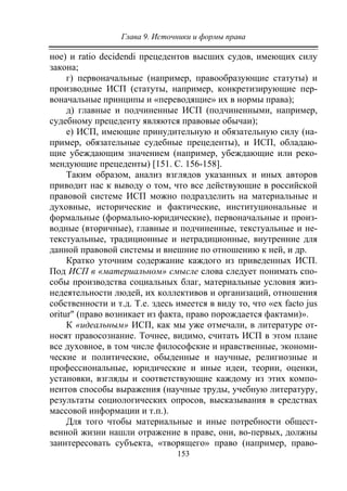 Глава 9. Источники и формы права
153
ное) и ratio decidendi прецедентов высших судов, имеющих силу
закона;
г) первоначальные (например, правообразующие статуты) и
производные ИСП (статуты, например, конкретизирующие пер-
воначальные принципы и «переводящие» их в нормы права);
д) главные и подчиненные ИСП (подчиненными, например,
судебному прецеденту являются правовые обычаи);
е) ИСП, имеющие принудительную и обязательную силу (на-
пример, обязательные судебные прецеденты), и ИСП, обладаю-
щие убеждающим значением (например, убеждающие или реко-
мендующие прецеденты) [151. С. 156-158].
Таким образом, анализ взглядов указанных и иных авторов
приводит нас к выводу о том, что все действующие в российской
правовой системе ИСП можно подразделить на материальные и
духовные, исторические и фактические, институциональные и
формальные (формально-юридические), первоначальные и произ-
водные (вторичные), главные и подчиненные, текстуальные и не-
текстуальные, традиционные и нетрадиционные, внутренние для
данной правовой системы и внешние по отношению к ней, и др.
Кратко уточним содержание каждого из приведенных ИСП.
Под ИСП в «материальном» смысле слова следует понимать спо-
собы производства социальных благ, материальные условия жиз-
недеятельности людей, их коллективов и организаций, отношения
собственности и т.д. Т.е. здесь имеется в виду то, что «ех facto jus
oritur" (право возникает из факта, право порождается фактами)».
К «идеальным» ИСП, как мы уже отмечали, в литературе от-
носят правосознание. Точнее, видимо, считать ИСП в этом плане
все духовное, в том числе философские и нравственные, экономи-
ческие и политические, обыденные и научные, религиозные и
профессиональные, юридические и иные идеи, теории, оценки,
установки, взгляды и соответствующие каждому из этих компо-
нентов способы выражения (научные труды, учебную литературу,
результаты социологических опросов, высказывания в средствах
массовой информации и т.п.).
Для того чтобы материальные и иные потребности общест-
венной жизни нашли отражение в праве, они, во-первых, должны
заинтересовать субъекта, «творящего» право (например, право-
Copyright ОАО «ЦКБ «БИБКОМ» & ООО «Aгентство Kнига-Cервис»
 