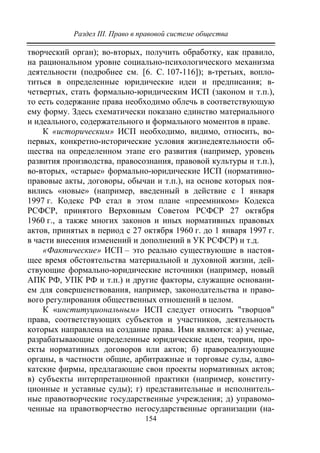 Раздел III. Право в правовой системе общества
154
творческий орган); во-вторых, получить обработку, как правило,
на рациональном уровне социально-психологического механизма
деятельности (подробнее см. [6. С. 107-116]); в-третьих, вопло-
титься в определенные юридические идеи и предписания; в-
четвертых, стать формально-юридическим ИСП (законом и т.п.),
то есть содержание права необходимо облечь в соответствующую
ему форму. Здесь схематически показано единство материального
и идеального, содержательного и формального моментов в праве.
К «историческим» ИСП необходимо, видимо, относить, во-
первых, конкретно-исторические условия жизнедеятельности об-
щества на определенном этапе его развития (например, уровень
развития производства, правосознания, правовой культуры и т.п.),
во-вторых, «старые» формально-юридические ИСП (нормативно-
правовые акты, договоры, обычаи и т.п.), на основе которых поя-
вились «новые» (например, введенный в действие с 1 января
1997 г. Кодекс РФ стал в этом плане «преемником» Кодекса
РСФСР, принятого Верховным Советом РСФСР 27 октября
1960 г., а также многих законов и иных нормативных правовых
актов, принятых в период с 27 октября 1960 г. до 1 января 1997 г.
в части внесения изменений и дополнений в УК РСФСР) и т.д.
«Фактические» ИСП – это реально существующие в настоя-
щее время обстоятельства материальной и духовной жизни, дей-
ствующие формально-юридические источники (например, новый
АПК РФ, УПК РФ и т.п.) и другие факторы, служащие основани-
ем для совершенствования, например, законодательства и право-
вого регулирования общественных отношений в целом.
К «институциональным» ИСП следует относить "творцов"
права, соответствующих субъектов и участников, деятельность
которых направлена на создание права. Ими являются: а) ученые,
разрабатывающие определенные юридические идеи, теории, про-
екты нормативных договоров или актов; б) правореализующие
органы, в частности общие, арбитражные и торговые суды, адво-
катские фирмы, предлагающие свои проекты нормативных актов;
в) субъекты интерпретационной практики (например, конститу-
ционные и уставные суды); г) представительные и исполнитель-
ные правотворческие государственные учреждения; д) управомо-
ченные на правотворчество негосударственные организации (на-
Copyright ОАО «ЦКБ «БИБКОМ» & ООО «Aгентство Kнига-Cервис»
 