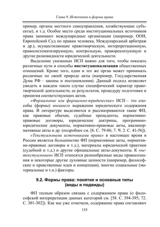 Глава 9. Источники и формы права
155
пример, органы местного самоуправления, хозяйствующие субъ-
екты); и т.д. Особое место среди институциональных источников
права занимают международные организации (например, ООН,
Европейский Суд по правам человека, Международный арбитраж
и др.), осуществляющие правотворческую, интерпретационную,
правосистематизирующую, контрольную, правореализующую и
другие разновидности юридической деятельности.
Выделение указанных ИСП важно для того, чтобы показать
различные пути и способы институционализации общественных
отношений. Кроме того, один и тот же орган может принимать
различные по своей природе акты (например, Государственная
Дума РФ – законы и постановления). Данный подход позволяет
увидеть в каждом таком случае специфический характер право-
творческой деятельности, ее результатов, процедуру подготовки и
принятия соответствующих актов.
«Формальные или формально-юридические» ИСП – это спо-
собы (формы) внешнего выражения юридического содержания
права. В литературе выделяются и рассматриваются такие ФП,
как правовые обычаи, судебные прецеденты, нормативно-
правовые договоры, юридические доктрины, программно-
юридические документы, нормативно-правовые акты, квазинор-
мативные акты и др. (подробнее см. [6. С. 79-86; 7. Ч. 2. С. 41-56]).
«Текстуальными источниками права» в настоящее время в
России является большинство ФП (нормативные акты, норматив-
но-правовые договоры и т.д.), материалы юридической практики
(судебной и т.д.) и другие официальные акты-документы. К «не-
текстуальным» ИСП относятся разнообразные виды правосозна-
ния и некоторые другие духовные ценности (например, философ-
ские и нравственные идеи и концепции), многие социальные (ма-
териальные и т.п.) факторы.
9.2. Формы права: понятие и основные типы
(виды и подвиды)
ФП тесным образом связана с содержанием права (о фило-
софской интерпретации данных категорий см. [58. С. 394-395; 72.
С. 301-302]). Как мы уже отмечали, содержание права составляют
Copyright ОАО «ЦКБ «БИБКОМ» & ООО «Aгентство Kнига-Cервис»
 
