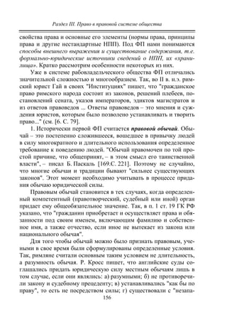 Раздел III. Право в правовой системе общества
156
свойства права и основные его элементы (нормы права, принципы
права и другие нестандартные НПП). Под ФП нами понимаются
способы внешнего выражения и существование содержания, т.е.
формально-юридические источники сведений о НПП, их «храни-
лища». Кратко рассмотрим особенности некоторых из них.
Уже в системе рабовладельческого общества ФП отличались
значительной сложностью и многообразием. Так, во II в. н.э. рим-
ский юрист Гай в своих "Институциях" пишет, что "гражданское
право римского народа состоит из законов, решений плебеев, по-
становлений сената, указов императоров, эдиктов магистратов и
из ответов правоведов ... Ответы правоведов – это мнения и суж-
дения юристов, которым было позволено устанавливать и творить
право..." (см. [6. С. 79].
1. Исторически первой ФП считается правовой обычай. Обы-
чай – это постепенно сложившееся, вошедшее в привычку людей
в силу многократного и длительного использования определенное
требование к поведению людей. "Обычай правомочен по той про-
стой причине, что общепринят, – в этом смысл его таинственной
власти", – писал Б. Паскаль [169.С. 221]. Поэтому не случайно,
что многие обычаи и традиции бывают "сильнее существующих
законов". Этот момент необходимо учитывать в процессе прида-
ния обычаю юридической силы.
Правовым обычай становится в тех случаях, когда определен-
ный компетентный (правотворческий, судебный или иной) орган
придает ему общеобязательное значение. Так, в п. 1 ст. 19 ГК РФ
указано, что "гражданин приобретает и осуществляет права и обя-
занности под своим именем, включающим фамилию и собствен-
ное имя, а также отчество, если иное не вытекает из закона или
национального обычая".
Для того чтобы обычай можно было признать правовым, уче-
ными в свое время были сформулированы определенные условия.
Так, римляне считали основным таким условием не длительность,
а разумность обычая. Р. Кросс пишет, что английские суды со-
глашались придать юридическую силу местным обычаям лишь в
том случае, если они являлись: а) разумными; б) не противоречи-
ли закону и судебному прецеденту; в) устанавливались "как бы по
праву", то есть не посредством силы; г) существовали с "незапа-
Copyright ОАО «ЦКБ «БИБКОМ» & ООО «Aгентство Kнига-Cервис»
 