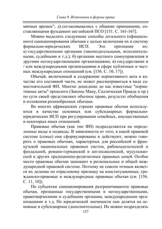 Глава 9. Источники и формы права
157
мятных времен”; д) согласовывались с общими принципами, со-
ставляющими фундамент английской ПСО [151. С. 161-167].
Можно выделить следующие способы легального (официаль-
ного) санкционирования обычаев с целью включения их в систему
формально-юридических ИСП. Это признание их:
а) государственными органами (законодательными, исполнитель-
ными, судебными и т.д.); б) органами местного самоуправления и
другими негосударственными организациями; в) государствами и
/ или международными организациями в сфере публичных и част-
ных международных отношений (см. [156. С. 10, 17]).
Обычай, включенный в содержание нормативного акта в ка-
честве его составной части, не может рассматриваться в виде са-
мостоятельной ФП. Многие дошедшие до нас известные "норма-
тивные акты" прошлого (Законы Ману, Саллическая Правда и пр.)
по сути своей представляют обычное право, результат обобщения
и изложения разнообразных обычаев.
Во многих африканских странах правовые обычаи использу-
ются в качестве основных или субсидиарных формально-
юридических ИСП при регулировании семейных, имущественных
и некоторых иных отношений.
Правовые обычаи (как тип ФП) подразделяются на опреде-
ленные виды и подвиды. В зависимости от того, в какой правовой
системе (семье) они сформулированы и действуют, можно гово-
рить о правовых обычаях, характерных для российской и фран-
цузской национальных правовых систем, рабовладельческой и
феодальной, романо-германской и англосаксонской, мусульман-
ской и других традиционно-религиозных правовых семей. Особое
место правовые обычаи занимают в региональных и общей меж-
дународной правовой системе. Поэтому не совсем точным являет-
ся их деление по отраслевому признаку на конституционные, гра-
жданско-правовые и международные правовые обычаи (см. [156.
С. 11, 18]).
По субъектам санкционирования разграничиваются правовые
обычаи, признанные государственными и негосударственными,
правотворческими и судебными органами, международными орга-
низациями и т.д. По юридической значимости они делятся на ос-
новные и субсидиарные (дополнительные). Их можно подразделять
Copyright ОАО «ЦКБ «БИБКОМ» & ООО «Aгентство Kнига-Cервис»
 